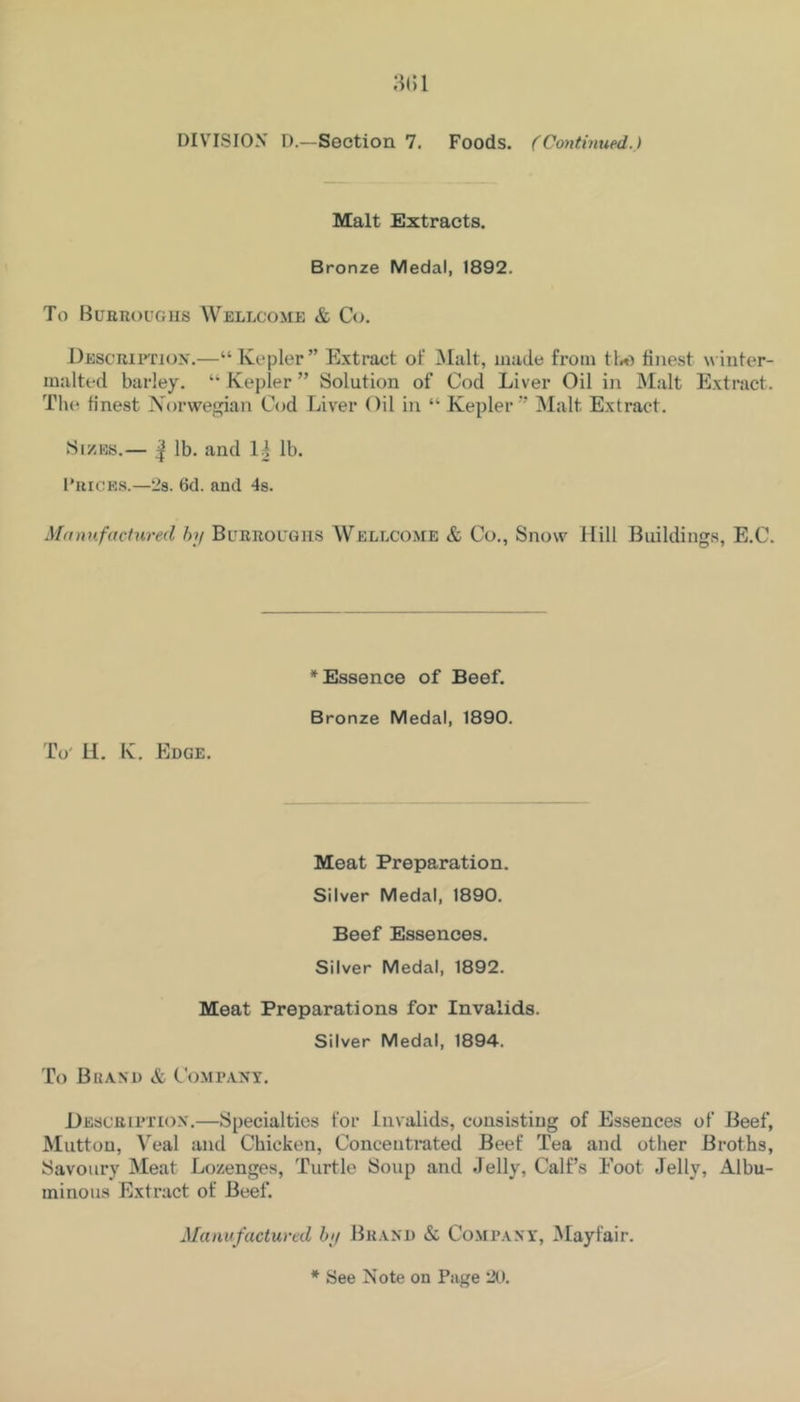 DIVISION D.—Section 7. Foods. (Cojitinued.) Malt Extracts. Bronze Medal, 1892. To BuERouGiis Wellcome & Co. DESCUiFrioN.—“ Kepler” Extract of 3Ialt, made from finest winter- malted barley. “ Kepler ” Solution of Cod Liver Oil in Malt Extract. The finest Norwegian Cod Liver Oil in “ Kepler ” Malt Extract. SizKs.— ^ lb. and lb. I’hicks.—‘Js. 6d. and 4s. Manufactured hy Burroughs Wellcome & Co., Snow Hill Buildings, E.C. * Essence of Beef. Bronze Medal, 1890. To' U. K. Edge. Meat Preparation. Silver Medal, 1890. Beef Essences. Silver Medal, 1892. Meat Preparations for Invalids. Silver Medal, 1894. To Brand & Com rant. Descrh’TIOx.—Specialties for invalids, consisting of Essences of Beef, Mutton, Veal and Chicken, Concentrated Beef Tea and other Broths, Savoury Meat Lozenges, Turtle Soup and Jelly, Calf’s Foot Jelly, Albu- minous Extract of Beef. Manufactured hy Brand & CoMRANr, Mayfair.