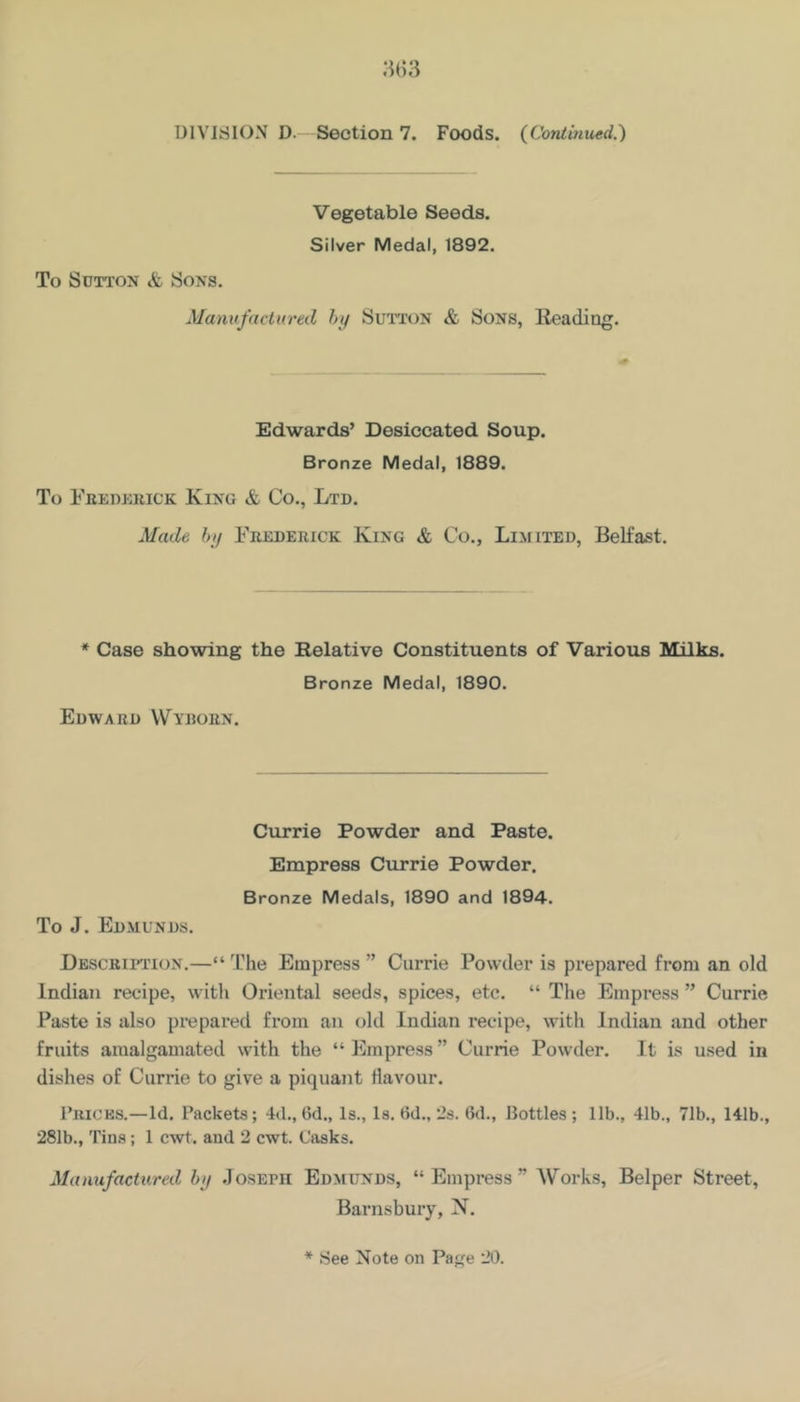 8(53 DIVISION D. Section 7. Foods. {Continued.') Vegetable Seeds. Silver Medal, 1892. To Sutton & Sons. Manufactured hi/ Sutton & Sons, Reading. Edwards’ Desiccated Soup. Bronze Medal, 1889. To Feedekick King & Co., Ltd. Made hi/ Frederick King & Co., Limited, Belfast. * Case showing the Relative Constituents of Various Milks. Bronze Medal, 1890. Edward VVyroen. Currie Powder and Paste. Empress Currie Powder. Bronze Medals, 1890 and 1894. To J. Edmunds. Descriitton.—“ The Empress ” Currie Powder is prepared from an old Indian recipe, with Oriental seeds, spices, etc. “ The Empress ” Currie Paste is also prepared from an old Indian recipe, with Indian and other fruits amalgamated with the “ Empress ” Currie Powder. It is used in dishes of Currie to give a piquant flavour. Tricks.—Id. Packets; 4d., 6d., Is., Is. 6d., 2s. Gd., Bottles; 11b., 41b., 71b., 141b., 281b., Tins; 1 cwt. and 2 cwt. Casks. Manufactured hij Joseph Edmunds, “Empress” AVorks, Belper Street, Barnsbury, N.