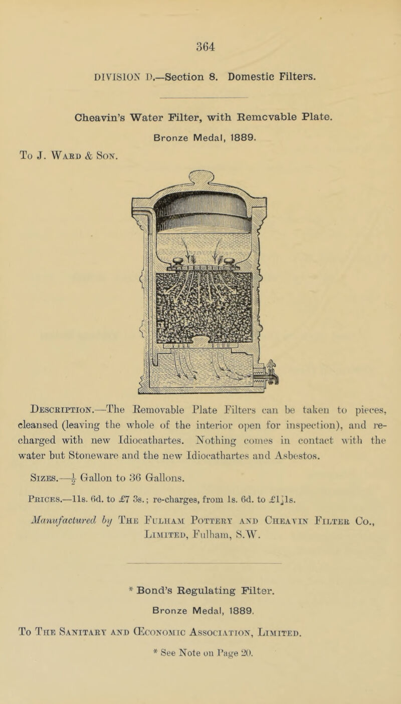 DIVISION I).—Section 8, Domestic Filters. Cheavin’s Water Filter, with Removable Plate. To J. Wabd & So^r. Bronze Medal, 1889. Desceiption.—The Removable Plate Filters can be taken to pieces, cleansed (leaving the whole of the interior ojien for inspection), and re- charged with new Idiocathartes. Xothing comes in contact with the water but Stoneware and the new Idiocathartes and Asbestos. Sizes.—t Gallon to 36 Gallons. Peices.—lls. (5cl. to £7 3s.; re-charges, from Is. 6d. to £ljls. Manufactured by The Fuliia^i Pottery axb Cheavix Fieteu Co., Limited, Fulham, S.AV. * Bond’s Regulating Piltsi*. Bronze Medal, 1889. To The Sanitary and GIcoxomic Associatiox, Limited.