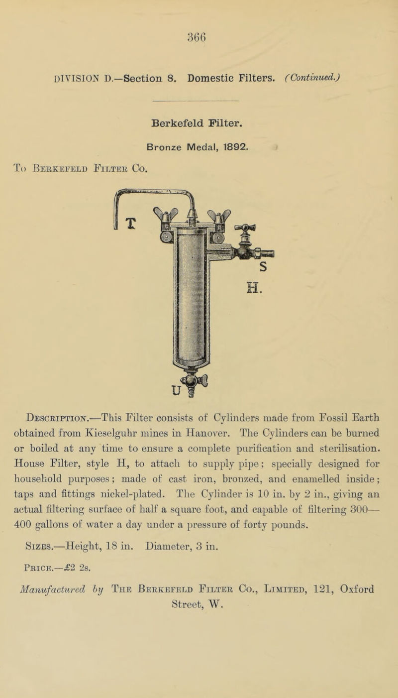 Berkefeld Filter. Bronze Medal, 1892. 1\) llEllKEFELI) FiLTEll Co. DESCRiPTiojf.—This Filter consists of Cylinders made from Fossil Earth obtained from Kieselguhr mines in Hanover. The Cylinders can he burned or boiled at any time to ensure a complete purification and sterilisation. House Filter, style H, to attach to supply pipe; specially designed for household purposes; made of cast iron, bronzed, and enamelled inside; taps and fittings nickel-plated. Tlie Cylinder is 10 in. by 2 in., giving an actual filtering surface of half a square foot, and capable of filtering 300— 400 gallons of water a day under a pressure of forty pounds. Sizes.—Height, 18 in. Diameter, 3 in. PiiiCE.—£2 2s. Manufaclurexl by The Berkefeld Filter Co., Limited, 121, Oxford Street, W.