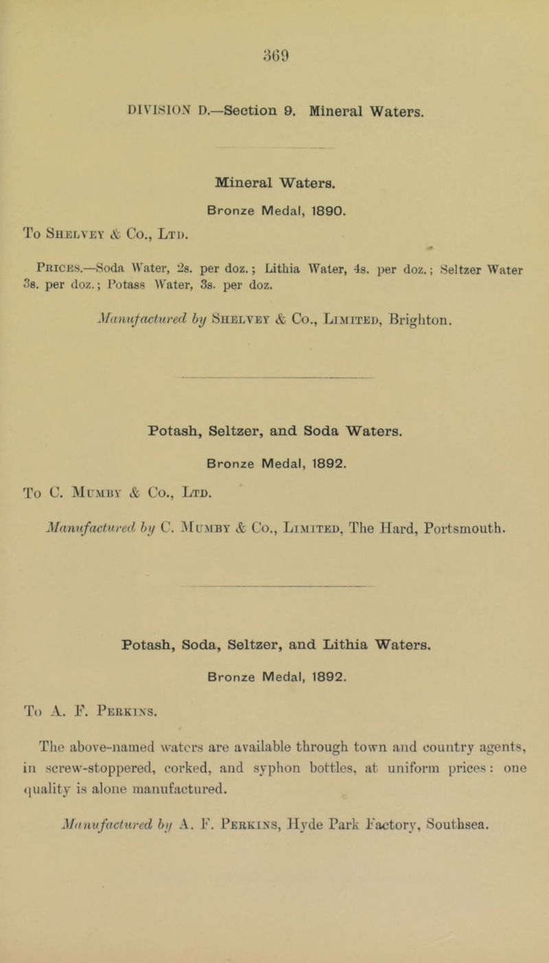 3G9 DIVISION D.—Section 9. Mineral Waters. Mineral Waters. Bronze Medal, 1890. To Shelvey & Co,, Ltd. Prices.—Soda Water, 2s. per doz.; Lithia Water, 4s. per doz.; Seltzer Water .*58. per doz.; I’otass Water, 3s. per doz. Manufacturefl by Suelvey & Co., Limited, Brighton. Potash, Seltzer, and Soda Waters. Bronze Medal, 1892. To C. Mumijy & Co., Ltd. Mannfactured by C. Mumby & Co., Limited, The Hard, Portsmouth. Potash, Soda, Seltzer, and Lithia Waters. Bronze Medal, 1892. To A. F. Perkins. t The above-named waters are available through town and country agents, in screw-stoppered, corked, and syphon bottles, at uniform prices: one ijuality is alone manufactured. Manufactured by A. F. Perkins, ilyde Park Factory, Southsea.