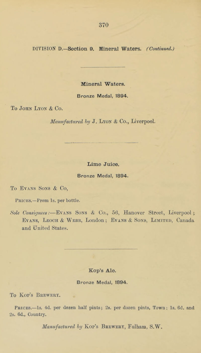 DIVISION D.—Section 9. Mineral Waters. (Continued.) Mineral Waters. Bronze Medal, 1894. To John Lyon & Co. Manufactured frtf J. Lyon & Co., Liverpool. Lime Juice. Bronze Medal, 1894. To Evans Sons & Co, I’lUCKS.—From Is. per bottle. Sole Consir/nees:—Evans Sons & Co., 56, Hanover Street, Liverpool; Evans, Leoch & Webb, London; Evans & Sons, Limited, Canada and tlnited States. Kop’s Ale. Bronze Medal, 1894. To Kofs Beewery. Prices.—Is. 4d. per dozen half pints; 23. per dozen pints, Tovs^n; Is. Cd. and 2s. 6d., Country. Manufactured hj Kop’s Brewery, Fulham, S.W.