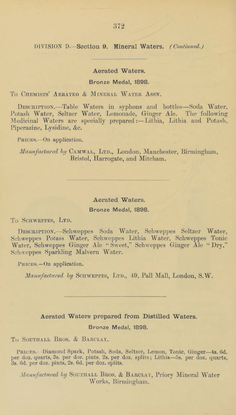 DIVISION D.-Section 9. Mineral Waters. (Coniinued.) Aerated Waters. Bronze Medal, 1898. 'Po Chemists’ Aerated & Mjnerae Water Assn. Description.—Table Waters in syphons and bottles—Soda Water, Potash Water, Seltzer Water, Lemonade, Ginger Ale. The following -Medicinal Waters are specially prepared:—Lithia, Lithia and Potash, Piperazine, Lysidine, &c. Prices.—On application. Mannfactared hi/ Camwal, Ltd., London, Manchester, Birmingham, Bristol, Harrogate, and Mitcham. Aei’ated Waters. Bronze Medal, 1898. To Schweppes, Ltd. Description.—Schweppes Soda Mbxter, Schwepjies Seltzer Water, Schweppes Potass Water, Schweppes Lithia Water, Schweppes Tonic Water, Schweppes Ginger xAle “’Sweet,” Schweppes Ginger Ale “Dry,” Schweppes Sparkling Malvern Water. Prices.—On application. Manufactured by Sohaveppes, Ltd., 49, Pall jMall, London, S.W. Aerated Waters prepared from Distilled Waters. Bronze Medal, 1898. To SouTHAEL Pros. & B.arce.vy. Prices.- Diamond Spark, Potasli, Soda, Seltzer, Lemon, Tonic, Ginger—is. 6d. per doz. quarts, 3s. per doz. pints. 2s. per doz. splits; Lithia—5s. per doz. quarts, 3s. C)d. per doz. pints, 2s. 6d. per doz. splits. Manufactured by South.all Bros. & B.vrceav, Priory Mineral AVater Works, Birmingiiam.