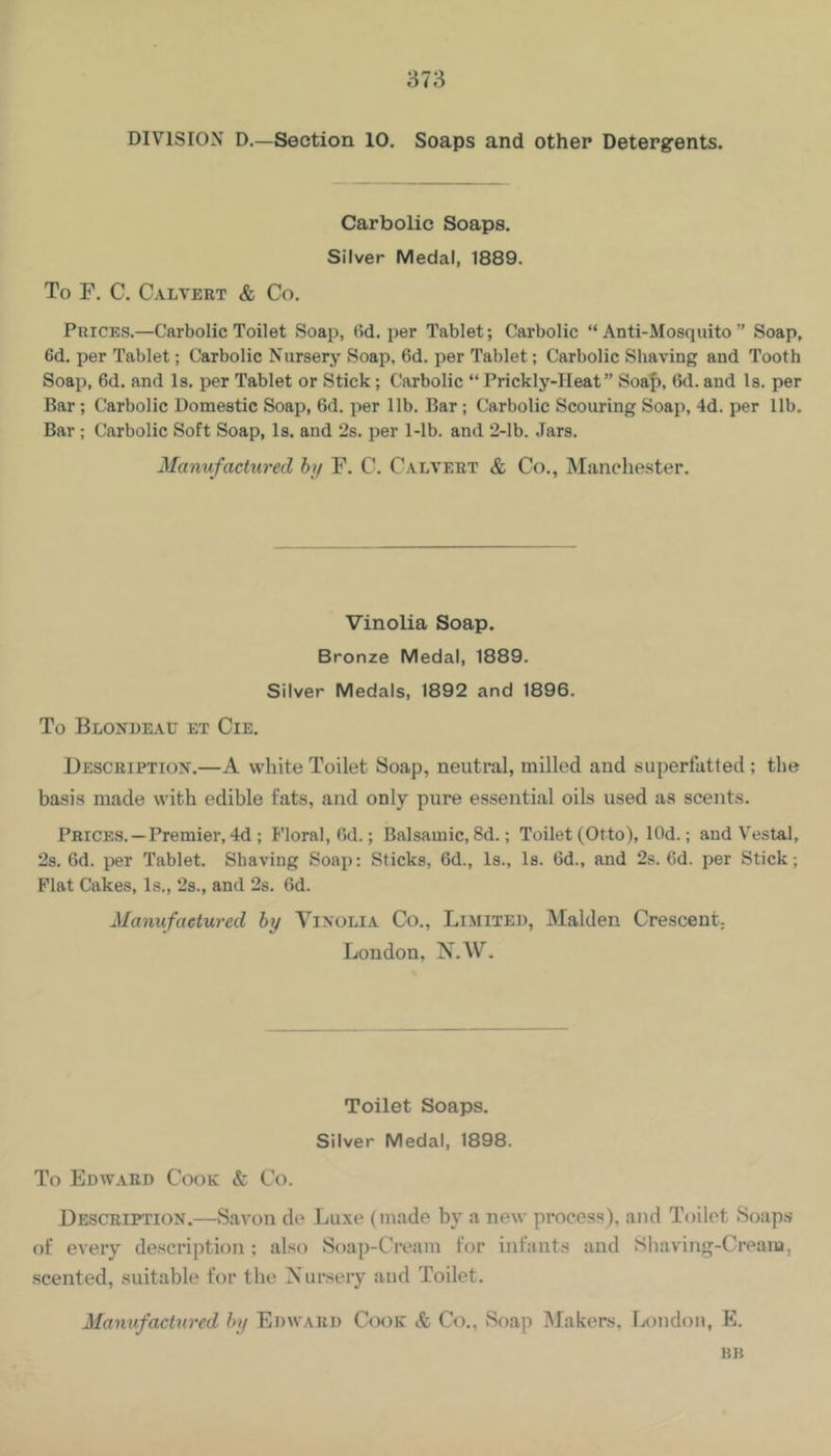 DIVISION D.—Section 10. Soaps and other Detergents. Carbolic Soaps. Silver Medal, 1889. To F. C. Caltert & Co. Prices.—Carbolic Toilet Soap, (Id. per Tablet; Carbolic “ Anti-Mosquito ” Soap, 6d. per Tablet; Carbolic Nursery Soap, 6d. per Tablet; Carbolic Shaving and Tooth Soap, 6d. and Is. per Tablet or Stick; Carbolic “ Prickly-Heat” Soaf), 6d. and Is. per Bar ; Carbolic Domestic Soap, 6d. per lib. Bar; Carbolic Scouring Soap, 4d. per lib. Bar ; Carbolic Soft Soap, Is. and 2s. per 1-lb. and 2-lb. Jars. Manufactured hy F. C. Calvert & Co., Manchester. Vinolia Soap. Bronze Medal, 1889. Silver Medals, 1892 and 1896. To Blondeau et Cie. Description.—A white Toilet Soap, neutral, milled and superfatted; the basis made with edible fats, and only pure essential oils used as scents. Prices. —Premier, 4d ; Floral, fid.; Balsamic, 8d.; Toilet (Otto), lOd.; and V^estal, 2s. fid. per Tablet. Shaving Soap: Sticks, 6d., Is., Is. fid., and 2s. fid. per Stick; Flat Cakes, Is., 2s., and 2s. fid. Manufactured hy Yinolia Co., Limited, Malden Crescent. London, N.W. Toilet Soaps. Silver Medal, 1898. To Edward Cook & Co. Description.—Savon de Luxe (made by a new process), and Toilet Soaps of every description ; also Soap-Cream for infants and Sliaving-Cream, scented, suitable for the Nursery aud Toilet. Manufactured hy Edward Cook & Co., Soap Makers, I.<ondon, E. KB