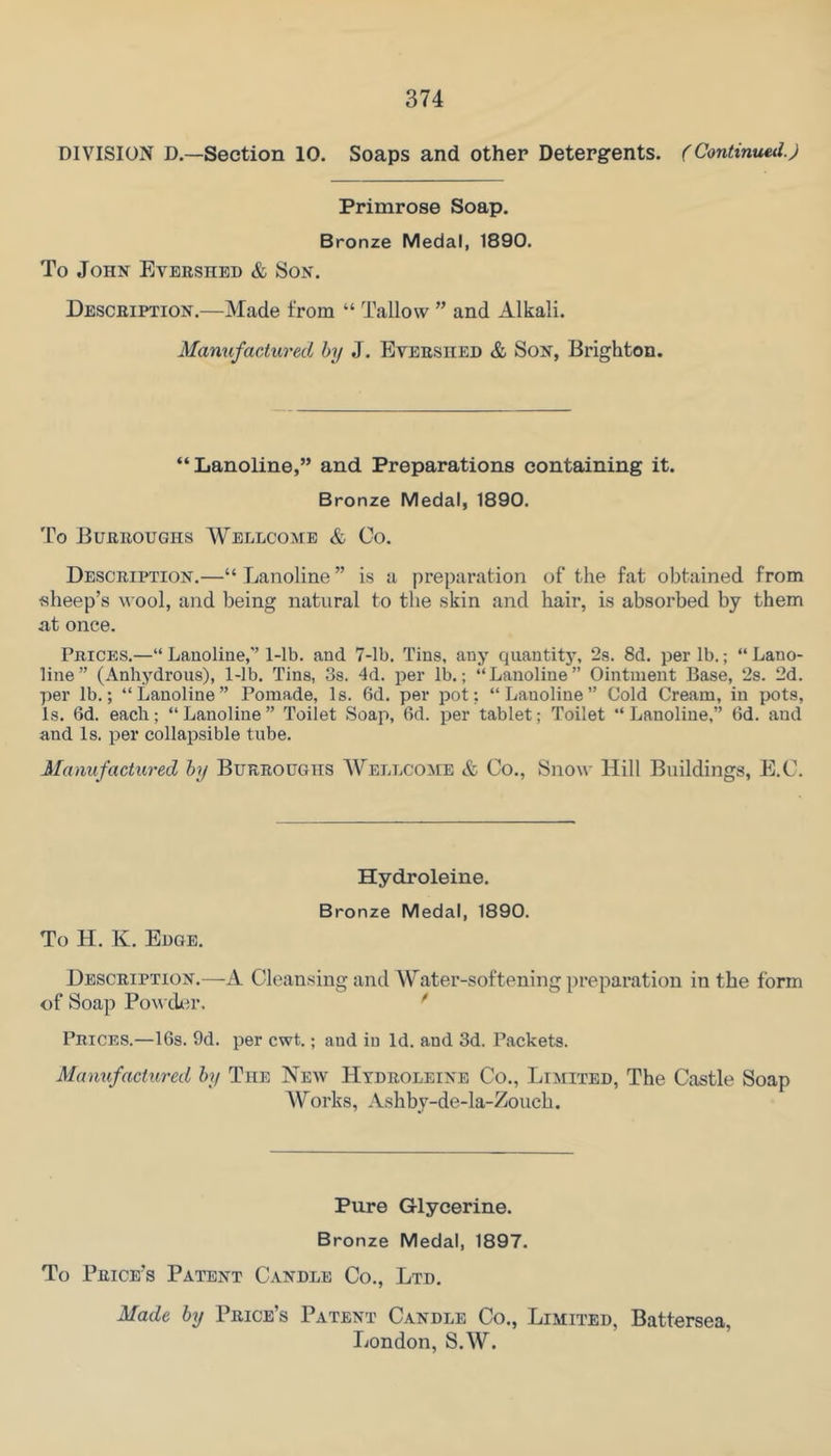 DIVISION D.—Section 10. Soaps and other Detergents. (Continuetlj Primrose Soap. Bronze Medal, 1890. To John Evershed & Son. Description.—Made from “ Tallow ” and Alkali. Manufactured by J. Evershed & Son, Brighton. “Lanoline,” and Preparations containing it. Bronze Medal, 1890. To Burroughs Wellcome & Co. Description.—“ Lanoline ” is a preparation of the fat obtained from sheep’s wool, and being natural to the skin and hair, is absorbed by them at once. Prices.—“ Lanoline,’’ I-lb. and 7-Ib. Tins, any quantitj’, 2s. 8d. per lb.; “ Lano- line” (Anhydrous), 1-lb. Tins, Ss. 4d. per lb.; “Lanoline” Ointment Base, 2s. 2d. per lb.; “Lanoline” Pomade, Is. 6d. per pot; “Lanoline” Cold Cream, in pots, Is. 6d. each; “ Lanoline ” Toilet Soap, 6d. per tablet; Toilet “ Lanoline,” (Id. and and Is. per collapsible tube. Manufactured by Burroughs Wellcome & Co., Snow Hill Buildings, E.C. Hydroleine. Bronze Medal, 1890. To H. K. Edge. Description.—A Cleansing and Water-softening preparation in the form of Soap PowtU^r. ^ Prices.—I6s. 9d. per cwt.; and in Id. and 3d. Packets. Manufactured by The New Hydroleine Co., Limited, The Castle Soap A\^orks, Ashby-de-la-Zouch. Pure Glycerine. Bronze Medal, 1897. To Price’s Patent Candle Co., Ltd. Made by Price’s Patent Candle Co., Limited, Battersea, London, S.W.
