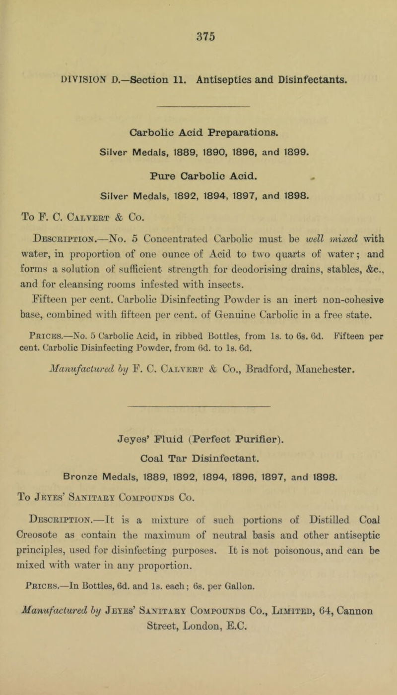 DIVISION D.—Section 11. Antiseptics and Disinfectants. Carbolic Acid Preparations. Silver Medals, 1889, 1890, 1896, and 1899. Pure Carbolic Acid. Silver Medals, 1892, 1894, 1897, and 1898. To F. C. Calvert & Co. Descriftion.—No. 5 Concentrated Carbolic must be luell mixed with water, in proportion of one ounce of Acid to two quarts of water; and forms a solution of sufficient strength for deodorising drains, stables, &c., and for cleansing rooms infested with insects. Fifteen per cent. Carbolic Disinfecting Powder is an inert non-cohesive base, combined w ith fifteen per cent, of Genuine Carbolic in a free state. Prices.—No. o Carbolic Acid, in ribbed Bottles, from Is. to 6s. 6d. fifteen per cent. Carbolic Disinfecting Powder, from 6d. to Is. 6d. Manufactural by F. C. Calvert & Co., Bradford, Manchester. Jeyes’ Fluid (Perfect Purifier). Coal Tar Disinfectant. Bronze Medals, 1889, 1892, 1894, 1896, 1897, and 1898. To Jeyes’ Sanitary Compounds Co. Description.—It is a mixture of such portions of Distilled Coal Creosote as contain the maximum of neutral basis and other antiseptic principles, used for disinfecting purposes. It is not poisonous, and can be mixed with water in any proportion. Prices.—In Bottles, 6d. and Is. each; 6s. per Gallon. Manufactured by Jeyes’ Sanitary Compounds Co., Limited, 64, Cannon Street, London, E.C.