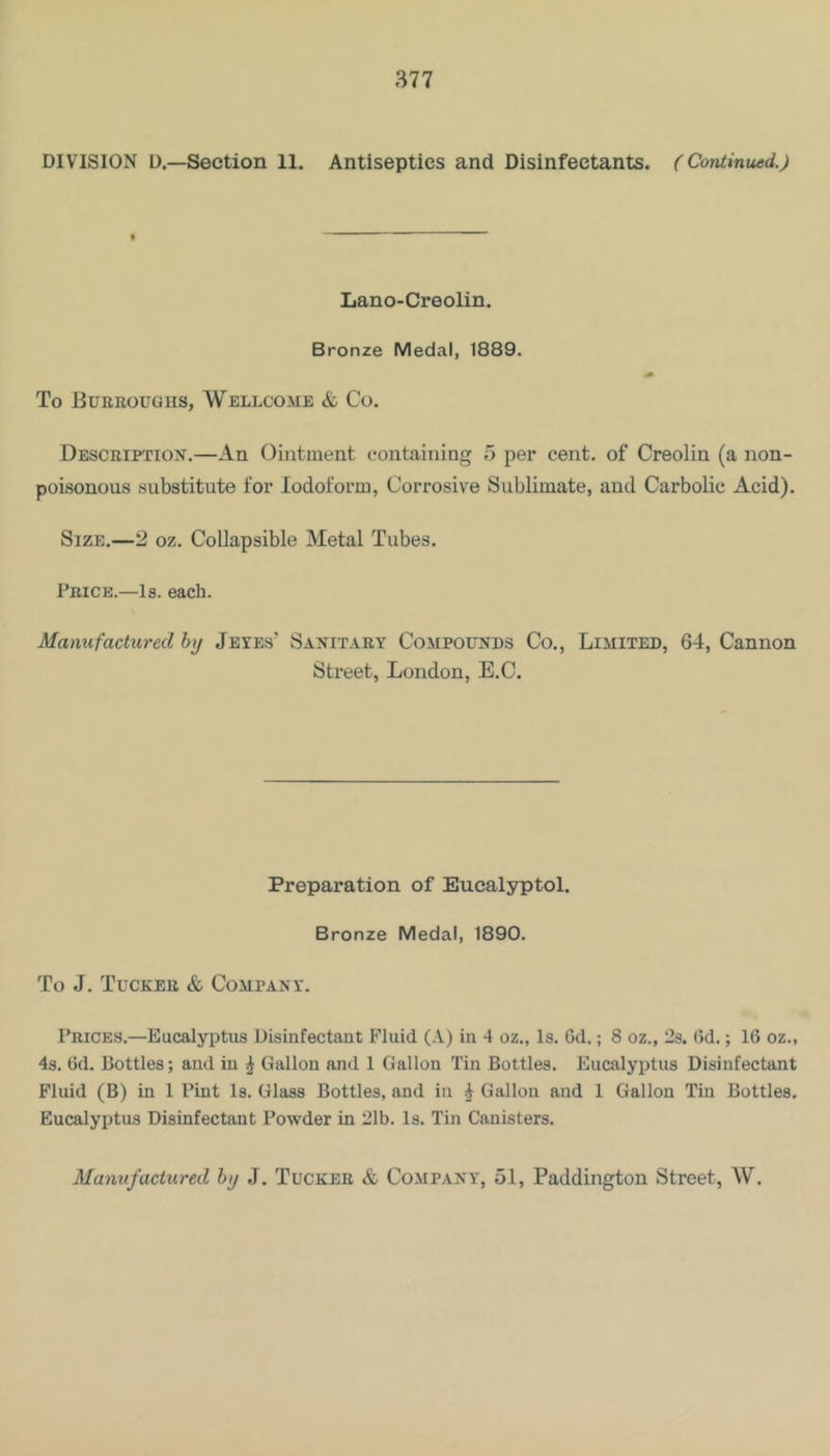 DIVISION D.—Section 11. Antiseptics and Disinfectants. (Continued.) Lano-Creolin. Bronze Medal, 1889. To Euerougiis, Wellcome & Co. Descriftion.—An Ointment containing 5 per cent, of Creolin (a non- poisonous substitute for Iodoform, Corrosive Sublimate, and Carbolic Acid). Size.—2 oz. Collapsible Metal Tubes. Price.—Is. each. Manufactured hy Jetes’ Sanitary Compounds Co., Limited, 64, Cannon Street, London, E.C. Preparation of Eucalyptol. Bronze Medal, 1890. To J. Tucker & Company. Prices.—Eucalyptus Disinfectant Fluid (.Y) in 4 oz., Is. Gd.; 8 oz., 2s. Gd.; 16 oz., 4s. Gd. Bottles; and in ^ Gallon and 1 Gallon Tin Bottles. Eucalyptus Disinfectant Fluid (B) in 1 Pint Is. Glass Bottles, and in ^ Gallon and 1 Gallon Tin Bottles. Eucalyptus Disinfectant Powder in 21b. Is. Tin Canisters. Manufactured hy J. Tucker & Company, 51, Paddington Street, W.