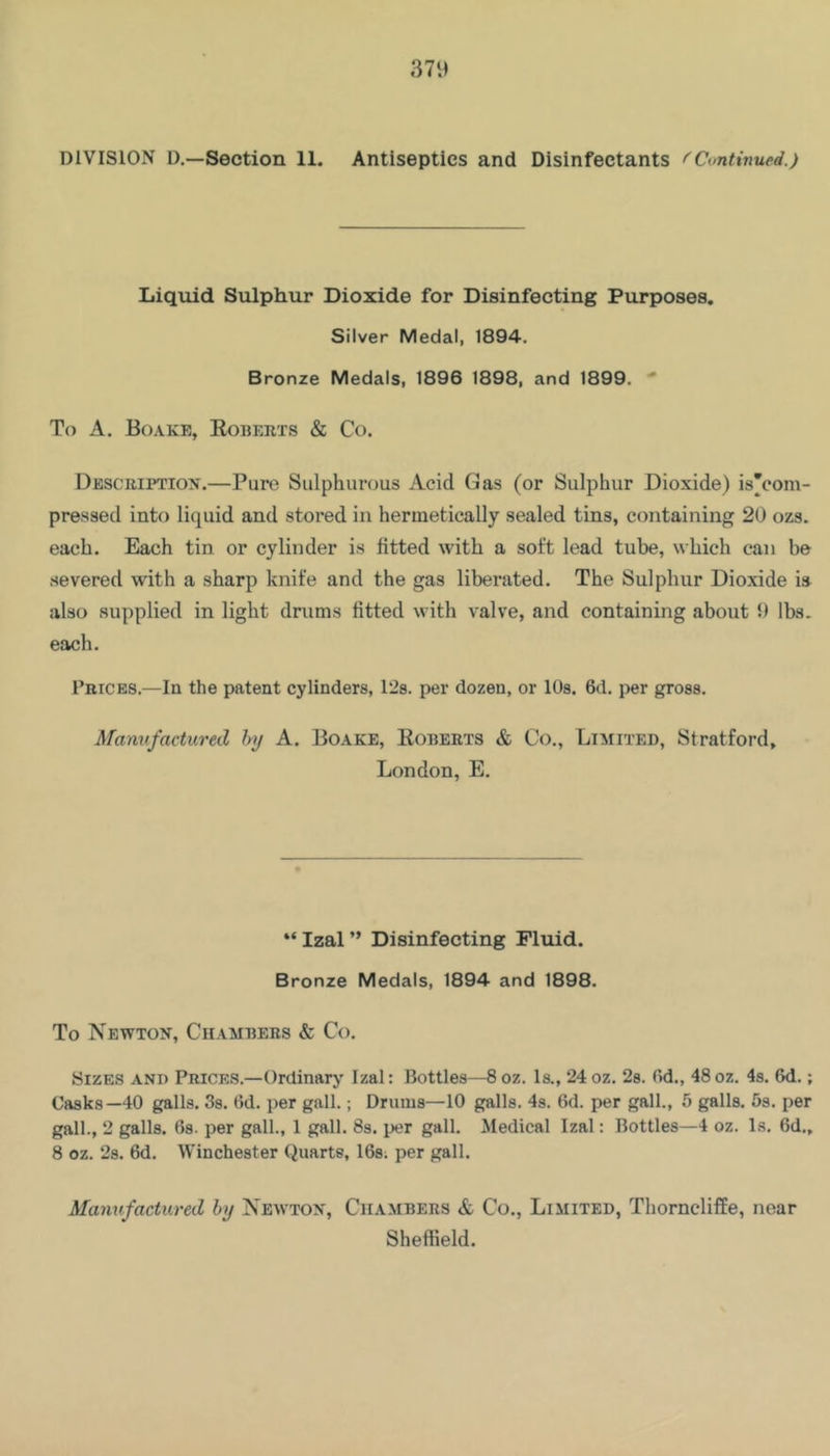 Liquid Sulphur Dioxide for Disinfecting Purposes. Silver Medal, 1894. Bronze Medals, 1896 1898, and 1899. •* To A. Boake, Egberts & Co. Description.—Pure Sulphurous Acid Gas (or Sulphur Dioxide) is’com- pressed into liquid and stored in hermetically sealed tins, containing 20 ozs. each. Each tin or cylinder is fitted with a soft lead tube, which can be severed with a sharp knife and the gas liberated. The Sulphur Dioxide is also supplied in light drums fitted with valve, and containing about 9 lbs. each. Prices.—In the patent cylinders, 128. per dozen, or lOs. 6d. per gross. Manufactured by A. Boake, Egberts & Co., Limited, Stratford, London, E. “ Izal ” Disinfecting Fluid. Bronze Medals, 1894 and 1898. To Newton, Chambers & Co. Sizes and Prices.—Ordinary Izal: Bottles—8oz. Is., 24oz. 28. Od., 48oz. 4s. 6d.; Casks—40 galls. Ss. (Id. j^er gall.; Drums—10 galls. 4s. 6d. per gall., 5 galls, hs. per gall., 2 galls. 68. per gall., 1 gall. 8s. per gall. Medical Izal: Bottles—4 oz. Is. 6d., 8 oz. 28. 6d. Winchester Quarts, IGs; per gall. Manufactured by Nemton, Chambers & Co., Limited, Thornclilfe, near Sheffield.