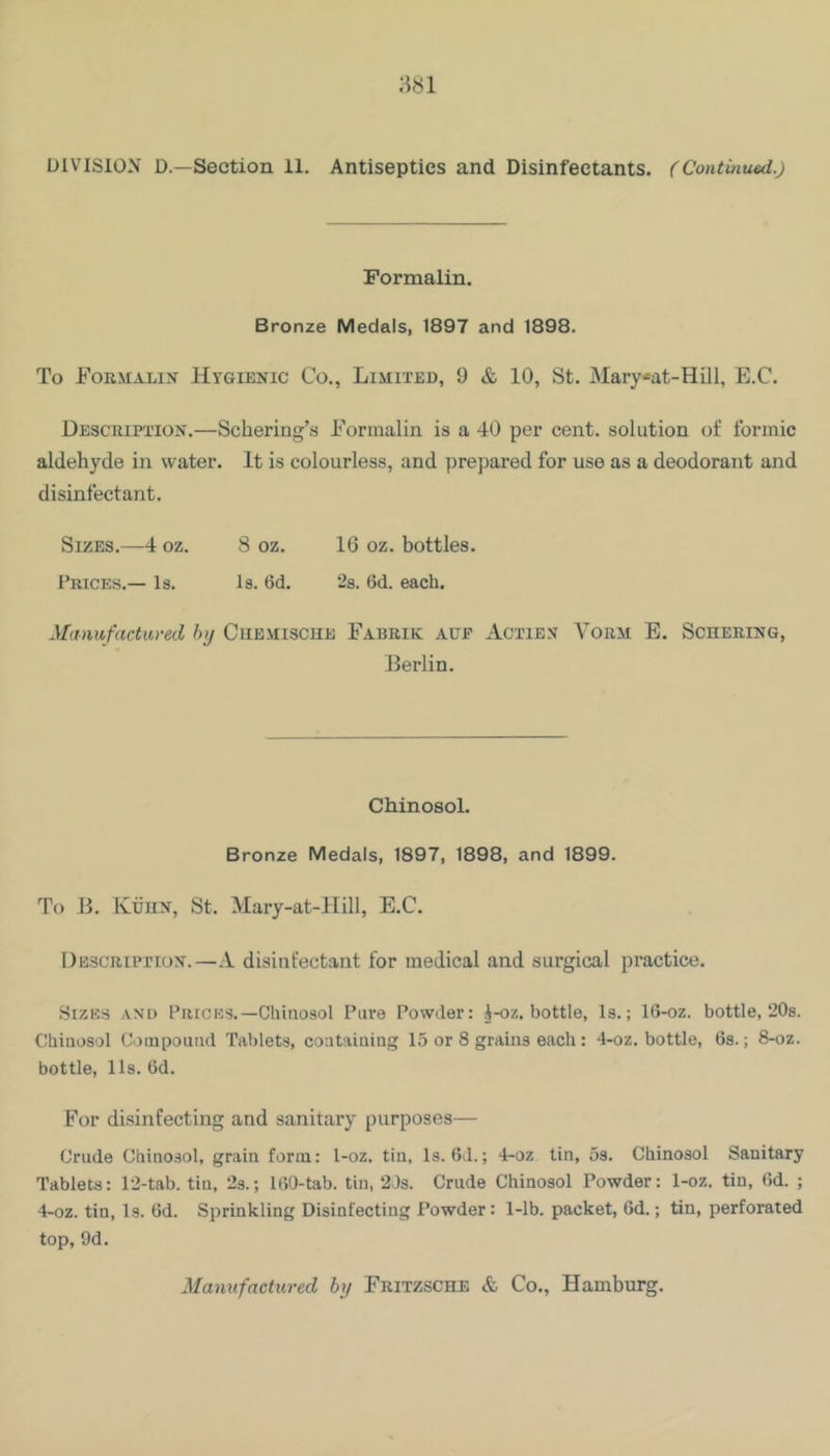 DIVISION D—Section 11. Antiseptics and Disinfectants. (Continued.) Formalin. Bronze Medals, 1897 and 1898. To Formalin Hygienic Co., Limited, 9 & 10, St. Mary*at-Hill, E.C. Descuifiton.—Schering’s Formalin is a 40 per cent, solution of formic aldehyde in water. It is colourless, and prepared for use as a deodorant and disinfectant. Sizes.—4 oz. 8 oz. 16 oz. bottles. Prices.— Is. Is. 6d. 28. 6d. each. Manufactured hij Cuemische Fabrik aue Actiex Yorm E. Schering, Berlin. Chinosol. Bronze Medals, 1897, 1898, and 1899. To B. IvtinN, St. Mary-at-Hill, E.C. Description.—A disinfectant for medical and surgical practice. Sizes and Prices.—Chinosol Pure Powder: i-oz. bottle, Is.; 16-oz. bottle, 20s. Chinosol Compound Tablets, containing 15 or 8 grains each : 4-oz. bottle, 6s.; 8-oz. bottle, lls. 6d. For disinfecting and sanitary purposes— Crude Chinosol, grain form: 1-oz. tin. Is. 6d.; 4-oz tin, os. Chinosol Sanitary Tablets: 12-tab. tin, 2s.; 160-tab. tin, 2Js. Crude Chinosol Powder: 1-oz. tin, 6d. ; 4-oz. tin. Is. 6d. Sprinkling Disinfecting Powder: 1-lb. packet, 6d.; tin, perforated top, 9d. Mamifactured hy Fritzsche & Co., Hamburg.