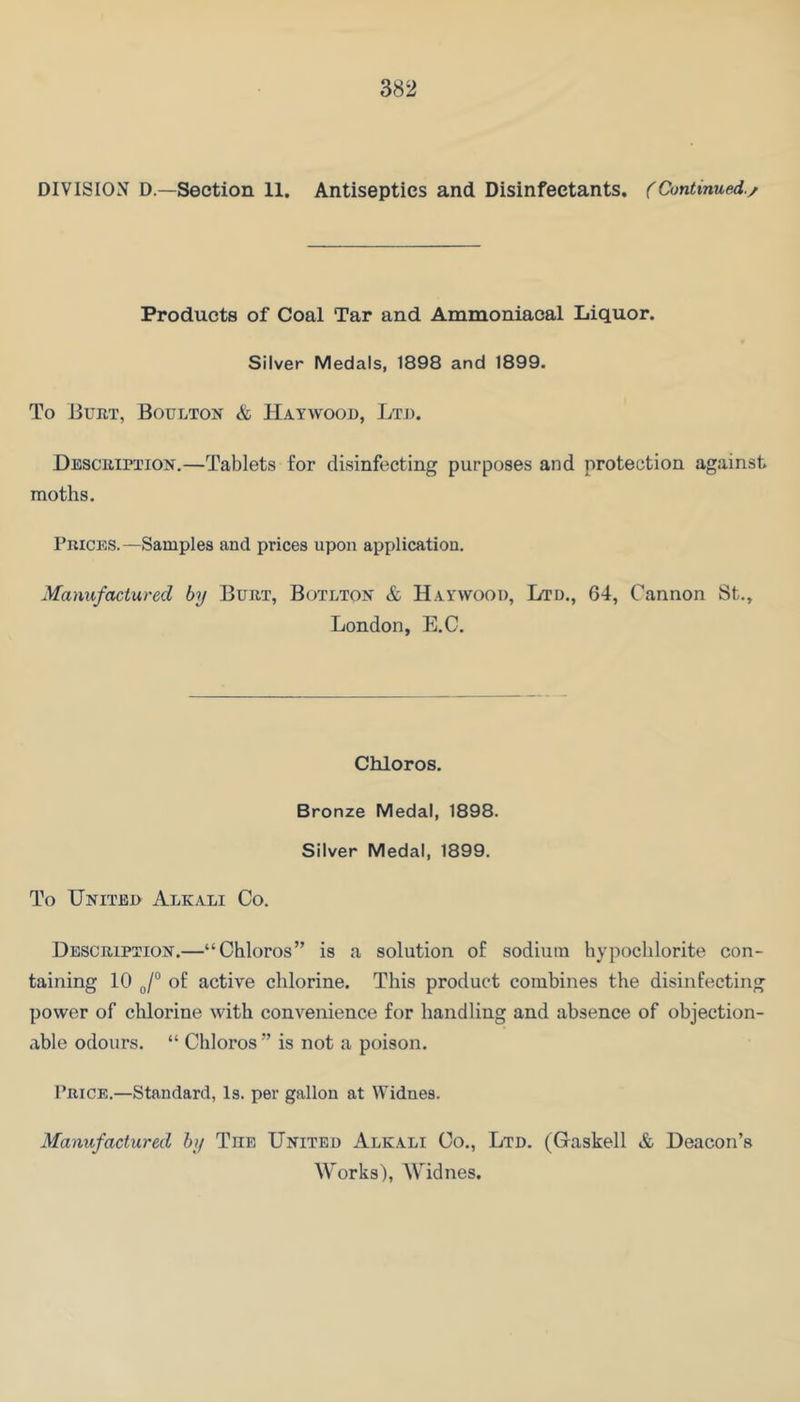 DIVISION D—Section 11. Antiseptics and Disinfectants. (Continued./ Products of Coal Tar and Ammoniacal Liquor. Silver Medals, 1898 and 1899. To Burt, Boultox & Haywood, Ltd. Description.—Tablets for disinfecting purposes and protection against moths. Prices.—Samples and prices upon application. Manufactured by Burt, Botlton & Haywood, Ltd., 64, Cannon St., London, E.C. Chloros. Bronze Medal, 1898. Silver Medal, 1899. To United Alkali Co. Description.—“Chloros” is a solution of sodium hypochlorite con- taining 10 of active chlorine. This product combines the disinfecting power of chlorine with convenience for handling and absence of objection- able odours. “ Chloros ” is not a poison. Price.—Standard, Is. per gallon at ^Yidnes. Manufactured by The United Alkali Co., Ltd. (Gaskell & Deacon’s Works), Widnes.