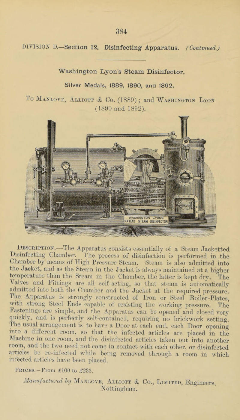 UIVISIOX D.—Section 12. Disinfecting Apparatus. ( Continued.) Washington Lyon’s Steam Disinfector. Silver Medals, 1889, 1890, ana 1892. To Manlo\ E, Alliott & Co. (1889); and Washington Lyon (1890 and 1892). Desceiption.—The Ajiparatus consists essentially ot‘ a Steam Jacketted Disinfecting Chamber. The process of disinfection is performed in the Chamber by means ot High Pressure Steam. Steam is also admitted into the Jacket, and as the Steam in the Jacket is always maintained at a higher temperature than the Steam in the Chamber, the latter is kept dry. The V alves and Pittings are all self-acting, so that steam is automatically admitted into both the Chamber and tlie Jacket at the required pressure. The Apparatus is strongly constructed of Iron or Steel Boiler-Plates, with strong Steel Ends capable of resisting the working pressure. The Fastenings are simple, and Ihe Apparatus can be opened and closed very quickly, and is perfectly scdf-contained, I'equiring no brickwork setting. Ihe usual arrangement is to have a Door at each end, each Door opening into a different room, so that the infected articles are placed in the Machine in one room, and the disinfected articles taken out into another room, and the two need not come in contact with each other, or disinfected articles be re-infected while being removed through a room in which infected articles have b('en placed. Prices.-From £T0l) to £233. Manuj-actured bi/ Manlove, Alliott & Co., Limiteh, Engineers, Xottingham.