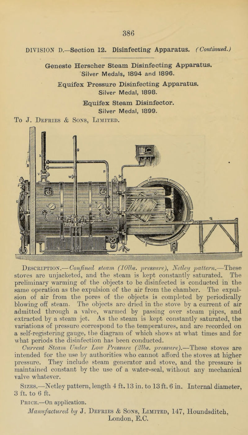 DIVISION D.—Section 12. Disinfecting Apparatus. (Continued.) Geneste Herscher Steam Disinfecting Apparatus. Silver Medals, 1894 and 1896. Equifex Pressure Disinfecting Apparatus. Silver Medal, 1898. Equifex Steam Disinfector. Silver Medal, 1899. To J. Defries & Sons, Limited. Description.— Confined steam (lOlhs. pressure), Netlep pattern.—These stoves are unjacketed, and the steam is kept constantly saturated. The preliminary warming of the objects to be disinfected is conducted in the same operation as the expulsion of the air from the chamber. The expul- sion of air from the pores of the objects is completed by periodically blowing off steam. The objects are dried in the stove by a current of air admitted through a valve, warmed by passing over steam pipes, and extracted by a steam jet. As the steam is kept constantly saturated, the variations of pressure correspond to the temperatures, and are recorded on a self-registering gauge, the diagram of which shows at what times and for what periods the disinfection has been conducted. Current Steam Under Low Pressure ('2lhs. j-tressure).—These stoves are intended for the use by authorities Avho cannot afford the stoves at higher pressure. They include steam generator and stove, and the pressure is maintained constant by the use of a water-seal, without any mechanical valve whatever. Sikes.—Netley pattern, length 4 ft. 13 in. to 13 ft. 6 in. Internal diameter, 3 ft. to 6 ft. Price.—On application. Mamifactured hy J. Defries & Sons, Limited, 147, Houndsditch,