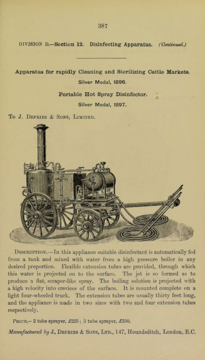 DIVISION D.—Section 12. Disinfecting Apparatus. (Continued.) Apparatus for rapidly Cleaning and Sterilizing Cattle Markets. Silver Medal, 1896. Portable Hot Spray Disinfector. Silver Medal, 1897. To J. Defries & Sons, Limited. Description.—In this ajipliance suitable disinfectant is automatically fed from a tank and mixed with water from a high pressure boiler in any desired proportion, flexible extension tubes are provided, through which this water is projected on to the surfact'. The jet is so formed as to produce a flat, scraper-like spray. The boiling solution is projected with a high velocity into crevices of the surface. It is mounted complete on a light four-wheeled truck. The extension tubes are usually thirty feet long, and the appliance is made in two sizes with two and four extension tubes respectively. I’rice.— 2 tube sprayer, £225; 3 tube sprayer, £350. Manufactured hy J. Defries & Sons, Ltd., 147, Houndsditch, London, E.C.