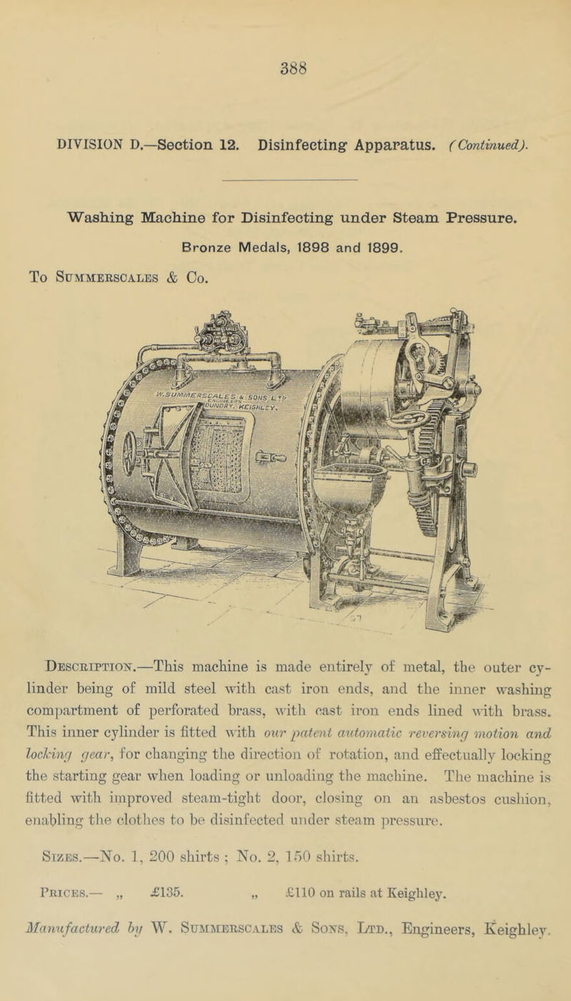 DIVISION D.—Section 12. Disinfecting Apparatus. (Continued). Washing Machine for Disinfecting under Steam Pressure. Bronze Medals, 1898 and 1899. To SUMMERSCALES & Co. Description.—This machine is made entirely of metal, the outer cy- linder being of mild steel with cast iron ends, and the inner washing com])artment of perforated brass, with cast iron ends lined with brass. This inner cylinder is fitted with our patent automatic reversing motion and locking gear, for changing the direction of rotation, and effectually locking the starting gear when loading or unloading the machine. The machine is fitted with improved steam-tight door, closing on an asbestos cushion, enabling the clothes to be disinfected under steam pressure. Sizes.—No. 1, 200 shirts ; No. 2, 150 shirts. Pricks.— „ £135. „ £110 on rails at Keighley. Maymfactured by W. Summerscales & Sons, Ltd., Engineers, Keighley.