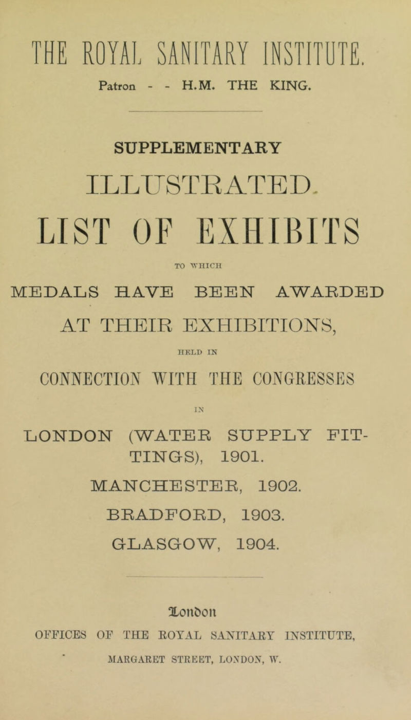 THE ROYAL SANITARY INSTITOTE. Patron - - H.M. THE KING. SUPPLEMENTARY ILLUSTKATED. LIST OF EXHIBITS TO AVIIICII MEDALS HAVE BEEN AWABDED AT THEIR EXHIBITION'S, IIKLD IN CONNECTION WITH THE CONGRESSES LONDON (WATER SUPPLY FIT- TINGS), 1901. MANCHESTER, 1902. BRADFORD, 1903. GLASGOW, 1904. Xon^on OFFICES OF THE EOYAL SAXITAET INSTITUTE, MARGARET STREET, LONDON, W.