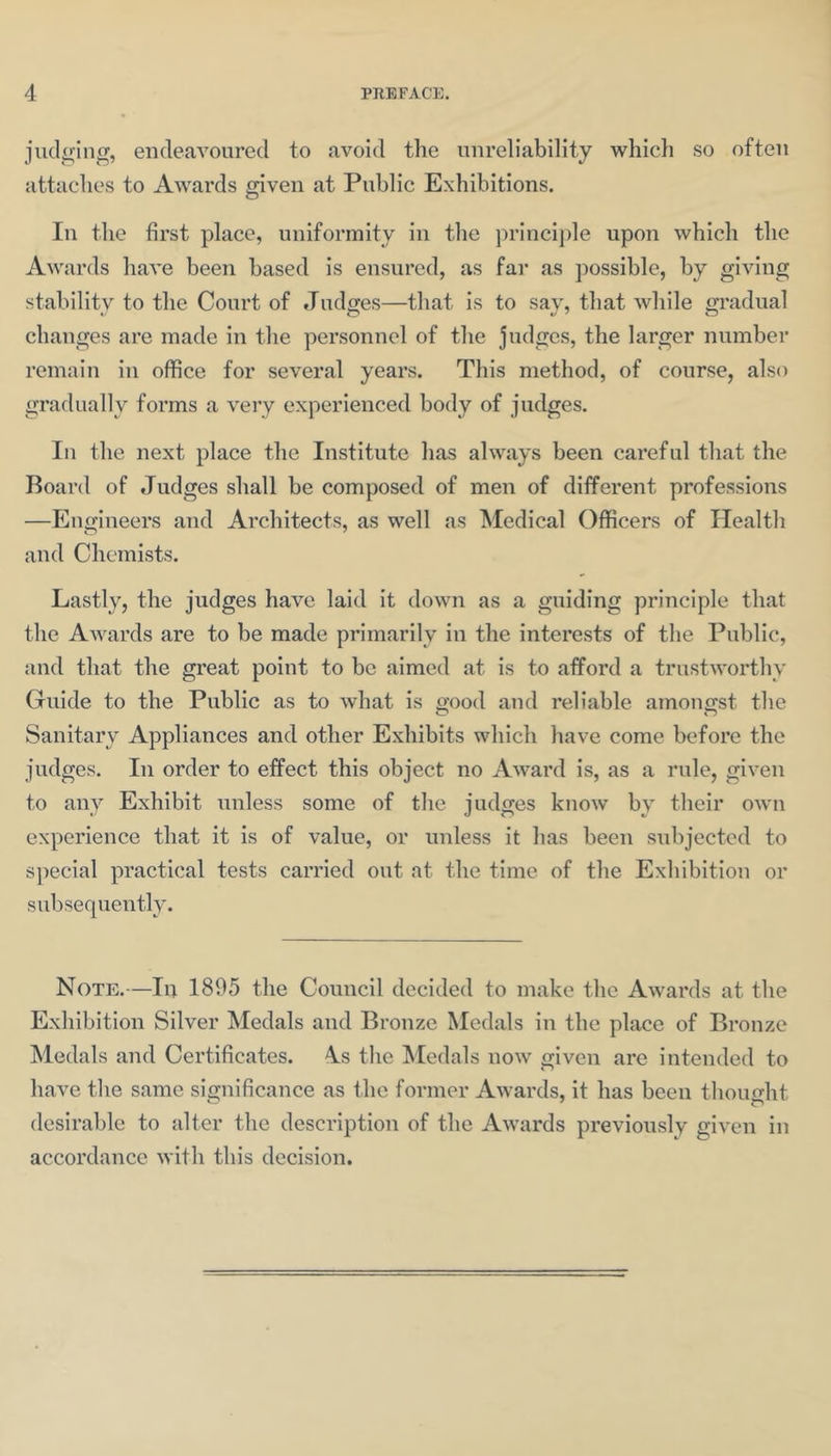 judiring, endeavoured to avoid the unreliability which so often attaches to Awards given at Public Exhibitions. In the first place, uniformity in the princij)le upon which the Awards have been based is ensured, as far as possible, by giving stability to the Court of Judges—that is to say, that while gradual changes are made in the personnel of the judges, the larger number remain in office for several years. This method, of course, also gradually forms a very experienced body of judges. In the next place the Institute has always been careful that the Board of Judges shall be composed of men of different professions —Engineers and Architects, as well as ^ledical Officers of Health and Chemists. Lastly, the judges have laid it down as a guiding principle that the Awards are to be made primarily in the interests of the Public, and that the great point to be aimed at is to afford a trustworthy Guide to the Public as to what is good and reliable amongst the Sanitary Appliances and other Exhibits which have come before the judges. In order to effect this object no Award is, as a rule, given to any Exhibit unless some of the judges know by their own experience that it is of value, or unless it has been subjected to special practical tests carried out at the time of the Exhibition or subsequently. Note.—In 1895 the Council decided to make the Awards at the Exhibition Silver Medals and Bronze Medals in the place of Bronze Medals and Certificates. 4s the Medals now given are intended to have the same significance as the former Awards, it has been thought desirable to alter the description of the Awards previously given in accordance with this decision.