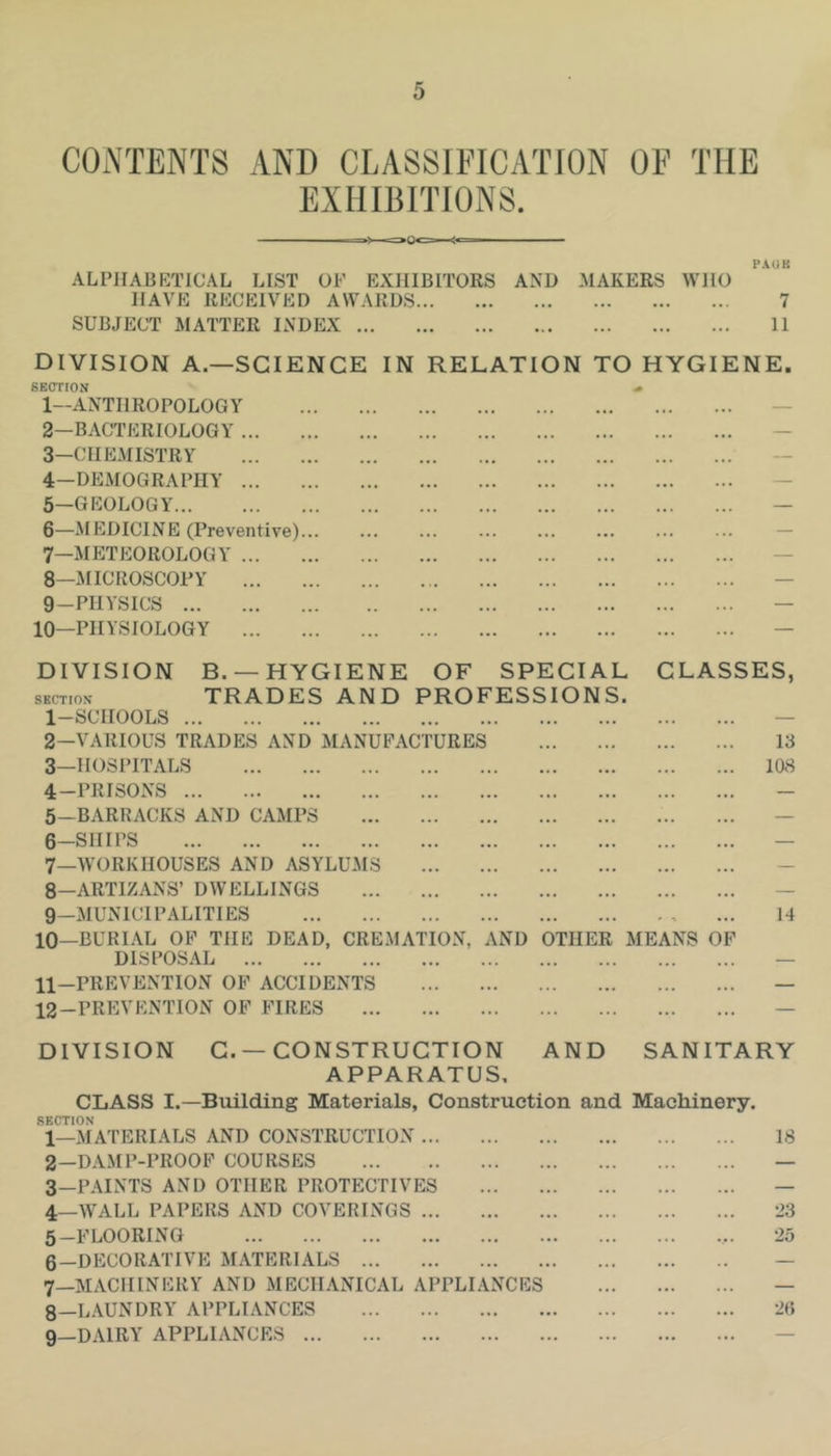 CONTENTS AND CLASSIFICATION OF THE EXHIBITIONS. PAUK ALPHABETICAL LIST OF EXHIBITORS AND MAKERS WHO HAVE RECEIVED AWARDS 7 SUBJECT MATTER INDEX 11 DIVISION A.—SCIENCE IN RELATION TO HYGIENE. SECTION ^ 1— ANTHROPOLOGY — 2— BACTERIOLOGY — 3— CHEMISTRY 4— DEMOGRAPHY — 5— GEOLOGY — 6— MEDICINE (Preventive) — 7— METEOROLOGY — 8— MICROSCOPY — 9— PHYSICS — 10—PHYSIOLOGY — DIVISION B. —HYGIENE OF SPECIAL SECTION TRADES AND PROFESSIONS. 1- SCHOOLS 2— VARIOUS TRADES AND MANUFACTURES 3— HOSPITALS 4- PRISONS 5— BARRACKS AND CAMPS 6- SHIPS 7_workhouses and asylums 8- ARTIZANS’ DWELLINGS 9- MUNlCIPALITIES 10- BURIAL OF THE DEAD, CREMATION, DISPOSAL 11- PREVENTION OF ACCIDENTS 12- PREVENTION OF FIRES CLASSES, 13 108 AND OTHER MEANS OF 14 DIVISION C. —CONSTRUCTION AND SANITARY APPARATUS, CLASS I.—Building Materials, Construction and Machinery. SECTION 1— MATERIALS AND CONSTRUCTION 18 2— DAMP-PROOP COURSES — 3— PAINTS AND OTHER PROTECTIVES — 4— WALL PAPERS AND COVERINGS 23 5— FLOORING 25 6— DECORATIVE MATERIALS — 7— MACHINERY AND MECHANICAL APPLIANCES — 8— LAUNDRY APPLIANCES 26 9— DAIRY APPLIANCES —