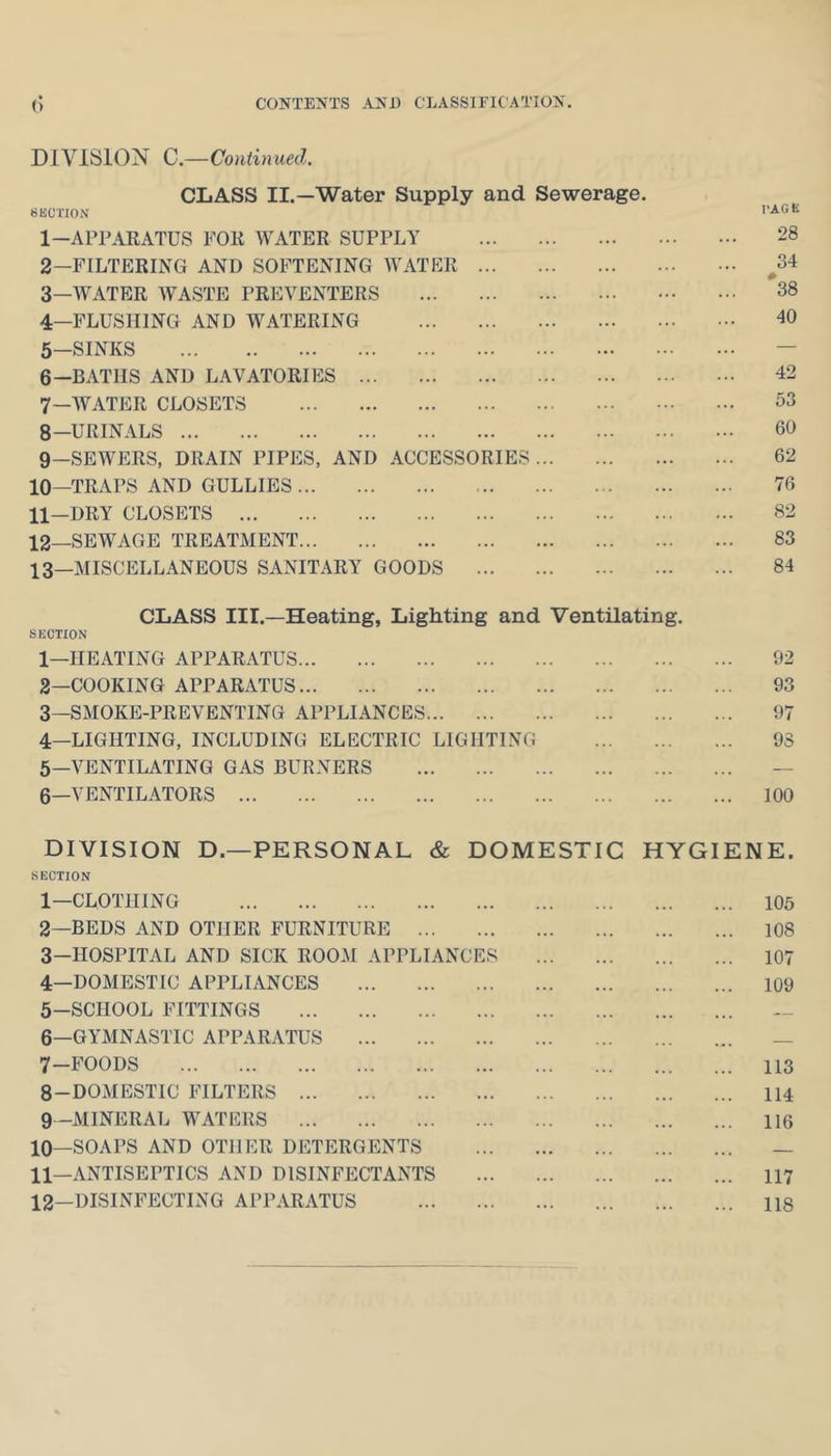 CONTEXTS ANl) CLASSIFIC'ATTON. DIVISION C.—Continued. CLASS II.—Water Supply and Sewerage. BKCi'ION 1— APPARATUS FOR WATER SUPPLY 28 2— FILTERING AND SOFTENING AVATER ^34 3— WATER AVASTE PREVENTERS 38 4— FLUSHING AND WATERING 40 5— SINKS — 6— BATHS AND LAVATORIES 42 7— AVATER CLOSETS 33 8— URINALS 60 9— SEWERS, DRAIN PIPES, AND ACCESSORIES 62 10— TRAPS AND GULLIES 76 11— DRY CLOSETS 82 12— SEWAGE TREATMENT 83 13— MISCELLANEOUS SANITARY GOODS 84 CLASS III.—Heating, Lighting and Ventilating. SECTION 1— HEATING APPARATUS 92 2— COOKING APPARATUS 93 3— SMOKE-PREVENTING APPLIANCES 97 4— LIGHTING, INCLUDING ELECTRIC LIGHTING 98 5— A^ENTILATING GAS BURNERS — 6— VENTILATORS 100 DIVISION D.—PERSONAL & DOMESTIC HYGIENE. SECTION 1— CLOTHING 105 2— BEDS AND OTHER FURNITURE 108 3— HOSPITAL AND SICK ROOM APPLIANCES 107 4— DOMESTIC APPLIANCES 109 5— SCHOOL FITTINGS 6— GYMNASTIC APPARATUS — 7— FOODS 113 8— DOMESTIC FILTERS 114 9— MINERAL WATERS 116 10— SOAPS AND OTHER DETERGENTS — 11— ANTISEPTICS AND DISINFECTANTS 117 12— DISINFECTING APPARATUS 118