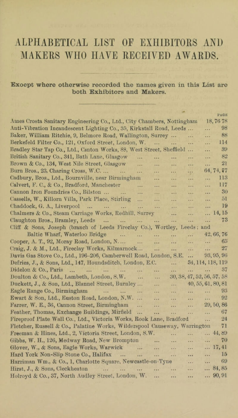 ALI’JIAIJETICAL LIST OF EXHIBITORS AND MAKERS WHO HAVE RECEIVED AWARDS. Except where otherwise recorded the names given in this List are both Exhibitors and Makers. PAOK .\mes Crosta Sanitary Engineering Co., Ltd., City Chambers, Nottingham 18,70 78 •Vnti-Vibration Incandescent Lighting Co., 3o, Kirkstall Road, Leeds 98 Laker, William Ritchie, 9, Belmore Road, Wallington, Surrey 88 llerkefeld Filter Go., 121, Oxford Street, London, W 114 Bradley Star Tap Co., Ltd., Canton Works, 88, West Street, Sheftield 39 British Sanitary Co., 341, Bath Lane, Glasgow 82 Brown & Co., 134, AVest Nile Street, Glasgow 21 Burn Bros., 23, Charing Cross, W.C 04, 74, 77 Cadbury, Bros., Ltd., Bournville, near Birmingham 113 Calvert, F. C., & Co., Bradford, .Manchester 117 Cannon Iron Foundries Co., Bilston 30 Cassells, W., Killorn Villa, Bark Place, Stirling ol ('haddock, G. A., Liverpool 19 Chalmers & Co., Steam Carriage Works, Redhill, Surrey 14,15 Claughton Bros., Bramley, Leeds 73 Cliff & Sons, Joseph (branch of Leeds Fireclay (Jo.), AVortley, Leeds; and Baltic Wharf, AVaterloo Bridge 42,66,76 Cooper, A. T., 92, Moray Road, London, N 63 tTaig, J. &. M., Ltd., Fireclay AA’orks, Kilmarnock 27 Davis Gas Stove Co., Ltd., 196-206, Camberwell Road, London, S.E. ... 93,95,9t) Defries, J., & Sons, Ltd., 147, Ilouudsditch, London, E.C. ... 34,114, 118,119 Didelon & Co., Paris 37 Doulton & Co., Ltd., Lambeth, London, S.W 30,38,47,52,56,57, 58 Duckett, J., & Son, Ltd., Blannel Street, Burnley 40, 55,61, SO, 81 Eagle Range Co., Birmingham 93 Ewart & Son, Ltd., Euston Road, London, N.AV 92 Farrer, AV'. E., 36, Cannon Street, Birmingham 29, 50, 86 Feather, Thomas, Exchange Buildings, Mirfield 67 Fireproof Plate AA'all Co., Ltd., Victoria AA'orks, Rook Lane, Bradford ... 24 Fletcher, Russell & Co., I’alatine AVorks, AAGlderspool (Jauseway, AA’arriugton 71 Freeman & Hines, Ltd., 2, A’ictoria Street, London, S.W. 44,89 Gibbs, W. IL, 126, Medway Road, New Brompton 70 Glover, W., & Sons, Kagle AA'^orks, AVarwick 17,41 Hard York Non-Slip Stone Co., Halifax 15 Harriman AA'm., & Co., 1, Charlotte Square, Newcastle-on Tyne 69 Hirst, J., & Sous, Cleckheaton 84,85 Holroyd & Co., 37, North .\udley Street, London, AV 90,91