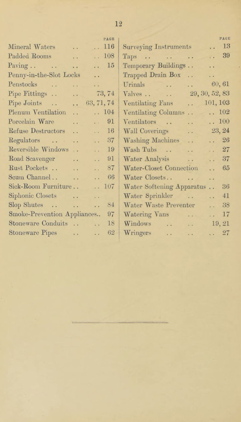 I'AGK Mineral Waters . . . . 116 Padded Eooms . . . . 108 Paving . . .. .. .. 15 Penny-in-the-Slot Locks Penstocks Pipe Pittings . . .. 73, 74 Pipe Joints . , .. 03, 71,74 Plenum A^entilation . . .. 104 Porcelain Ware .. . 91 Reluse Destructors .. . . 16 Kegulatoi's .. .. .. 37 lleversible Windows . . . 19 Road Scavenger .. .. 91 Rust Pockets , . .. . . 87 Scum Channel.. . . .. 66 Sick-Room Furniture .. .. 107 Siplionic Closets Slop Sliutes .. .. .. 84 Smoke-Prevention Appliances.. 97 Stoneware Conduits . . . . 18 Stoneware Pipes . . .. 02 P.AGK Surveying Instruments . 13 Taps Temporary Buildings .. Trapped Drain Box . . . 39 FTrinals 60, 61 Valves . . . . 29, 30, 52, 83 A^entilating Fans . . 101,103 A'entilating Columns . . . 102 A^entilators . 100 AVall Coverings 23, 24 AYhisliing Machines . 26 Wash Tubs . . . 27 AVater Analysis . 37 AVater-Closet Connection Water Closets.. 65 AV ater Softening Apparatus . 36 AVater Sprinkler . 41 AVater AVaste Preventer . 38 AVatering A^ans . 17 Windows 19, 21 AVringers . 27