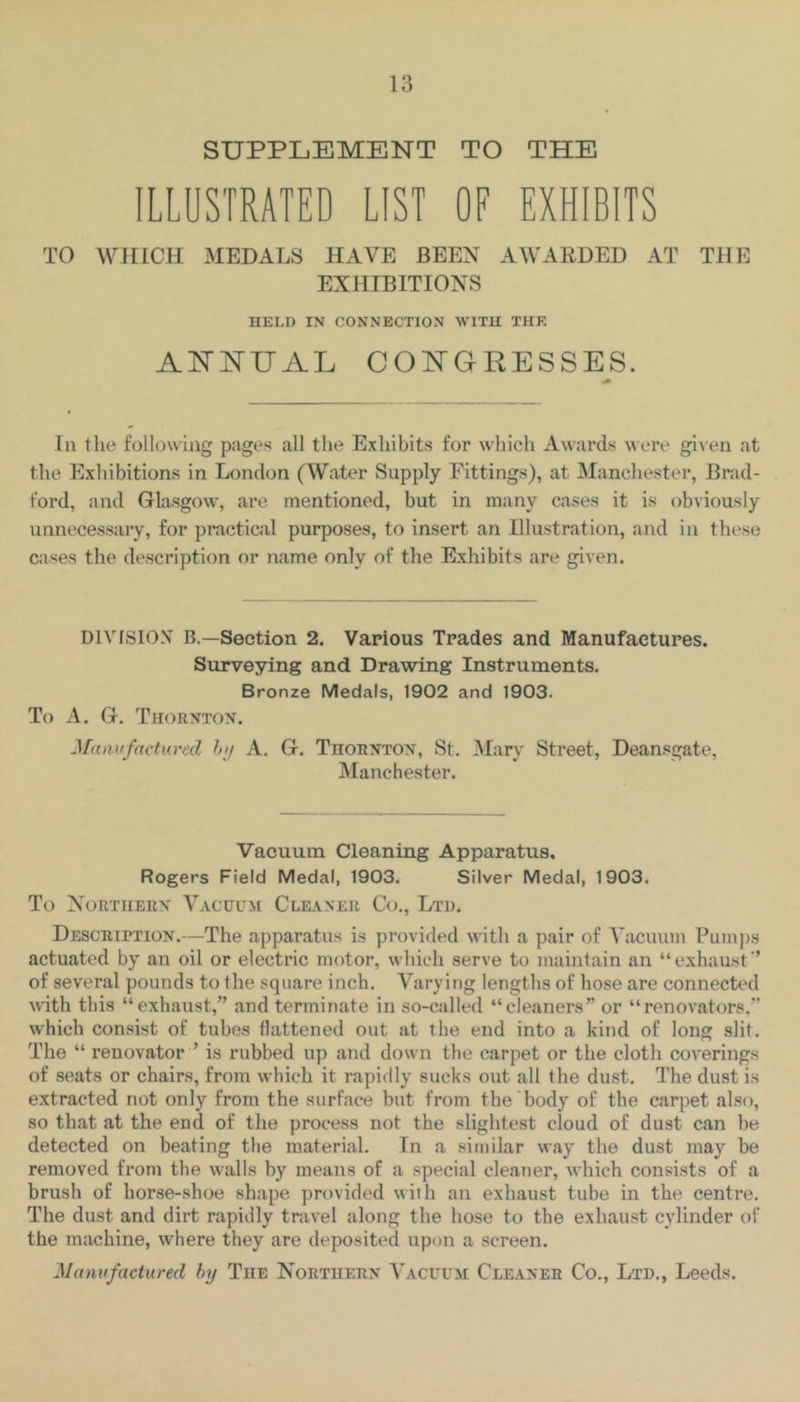 SUPPLEMENT TO THE ILLUSTRATED LIST OF EXHIBITS TO WHICH MEDALS HAVE BEEN AWARDED AT THE EXHIBITIONS HELD IN CONNECTION WITH THE AISTNUAL COISTGRESSES. In the following pages all the Exhibits for which Awards ^^ere gi^'en at the Exhibitions in London (Water Supply Fittings), at Manchester, Brad- ford, and Glasgow, are mentioned, but in many cases it is obviously unnecessary, for practical purposes, to insert an Illustration, and in these Ciises the description or name only of the Exhibits are given. DIVISION B.—Section 2. Various Trades and Manufactures. Surveying and Drawing Instruments. Bronze Medals, 1902 and 1903. To A. G. Thornton. Mamifactured hij A. G. Thornton, St. Mary Street, Deansgate, Manchester. Vacuum Cleaning Apparatus, Rogers Field Medal, 1903. Silver Medal, 1903. To Northern Vacuum Clkvner Co., Ltd. Description.—The apparatus is provided with a pair of Vacuum Pumjis actuated by an oil or electric motor, which serve to maintain an “exhaust’ of several pounds to the square inch. Varying lengths of hose are connected with this “exhaust,” and terminate in so-called “cleaners” or “renovators,” which consist of tubes flattened out at the end into a kind of long slit. The “ renovator ’ is rubbed up and down the carpet or the cloth coverings of seats or chairs, from which it rapidly sucks out all the dust. The dust is extracted not only from the surface but from the body of the carpet also, so that at the end of the process not the slightest cloud of dust can be detected on beating the material. In a similar way the dust may be removed from the walls by means of a special cleaner, which consists of a brush of horse-shoe shape provided with an exhaust tube in the centre. The dust and dirt rapidly travel along the hose to the exhaust C3'linder of the machine, where they are deposited upon a screen.