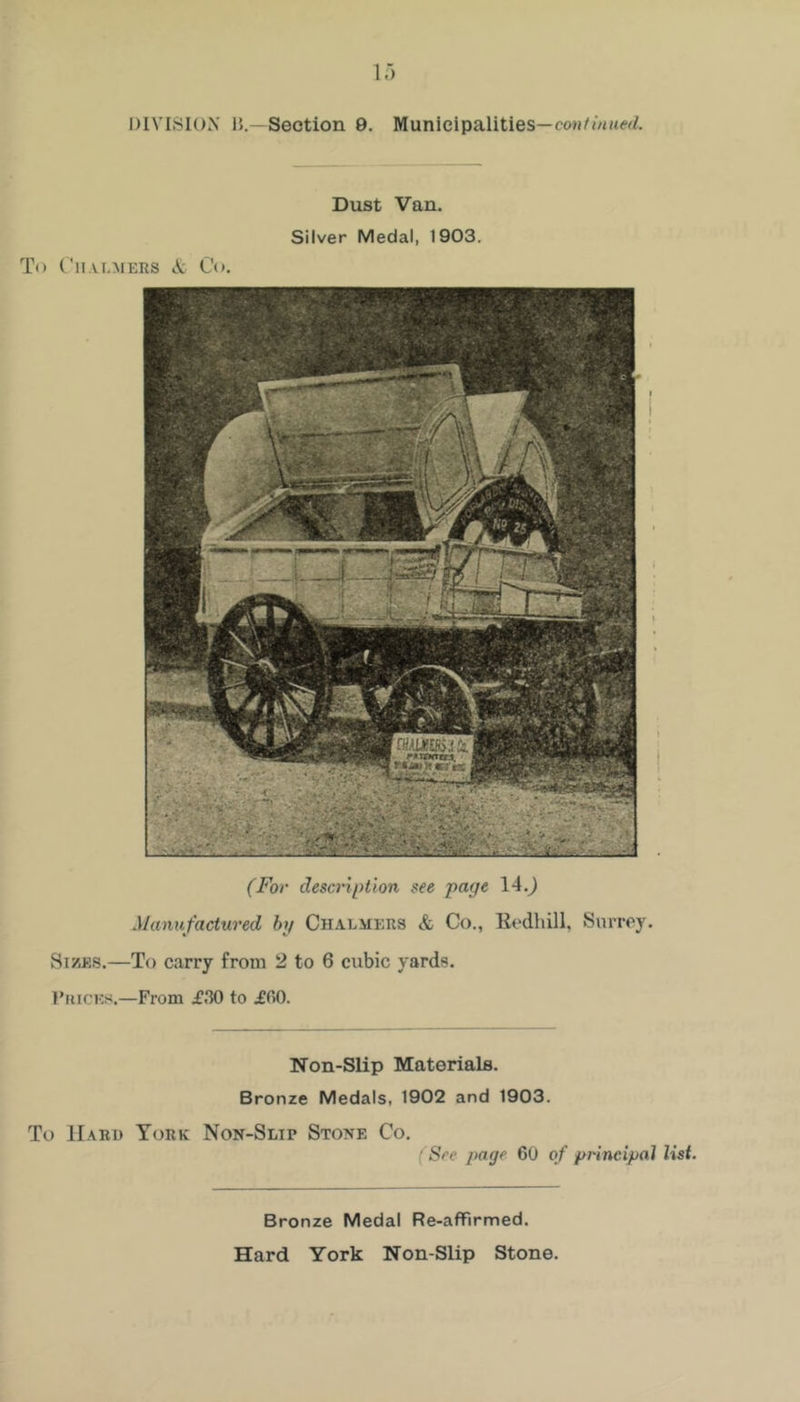 DIVISION IJ. -Section 9. Municipalities— Dust Van. Silver Medal, 1903. To C'li.vi.MERS A: Co. (For descnption ^ee page 14.^ Manufactured by Chalmers & Co., Eodhill, Surrey. Sizes.—To carry from 2 to 6 cubic yards. I’lucKs.—From i’30 to ifiO. Non-Slip Materials. Bronze Medals, 1902 and 1903. To Hard York Non-Slip Stone Co. (See page 60 of principal list. Bronze Medal Re-afFirmed. Hard York Non-Slip Stone.