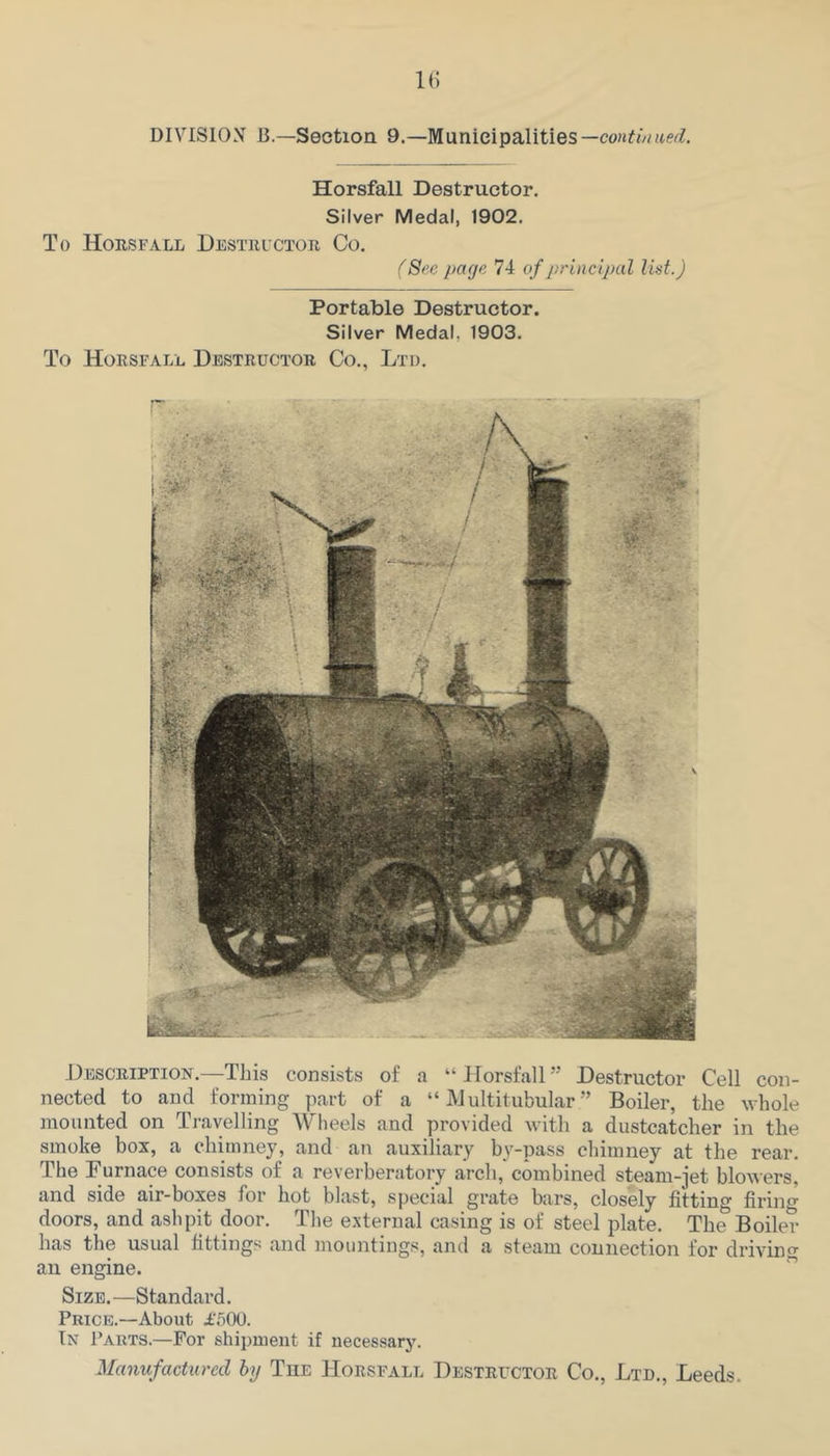 1() DIVISION 13—Section 9.—Municipalities —conti/i tied. Horsfall Destructor. Silver Medal, 1902. To Horsfall Hestuictor Co. (Sec page 74 of principal list.) Portable Destructor. Silver Medal, 1903. To Horsfall Destructor Co., Ltd. J4escription.—This consists of a “ Horsfall ” Destructor Cell con- nected to and forming part of a “ iVJultitubular ” Boiler, the whole mounted on Travelling AVheels and provided with a dustcatcher in the smoke box, a chimney, and an auxiliary by-pass chimney at the rear. The Durnace consists of a reverberatory arch, combined steam-jet bloAiers, and side air-boxes for hot blast, special grate bars, closely fitting firing doors, and ashpit door. The external casing is of steel plate. The Boiler has the usual fittings and mountings, and a steam connection for driving an engine.  Size.—Standard. Price.—About i'.'jOO. In Parts.—For shipment if necessary. Manufactured by The Horsfall Destrector Co., Ltd., Leeds.