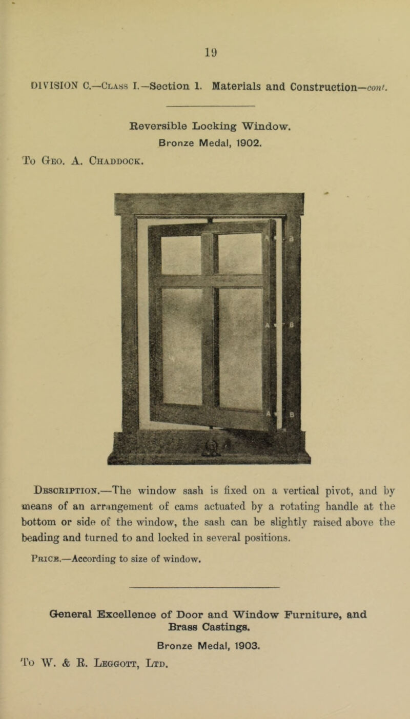 DIVISION C.—Class I.—Section 1. Materials and Construction—cowl Reversible Locking Window. Bronze Medal, 1902. To Geo. A. Chaddock. Description.—The window sash is fixed on a vertical pivot, and by means of an arrangement of cams actuated by a rotating handle at the bottom or side of the window, the sash can be slightly raised above the beading and turned to and locked in several positions. PniCB.—According to size of window. General Excellence of Door and Window Furniture, and Brass Castings. Bronze Medal, 1903. 'fo \V. & R. Lbggott, Ltd.