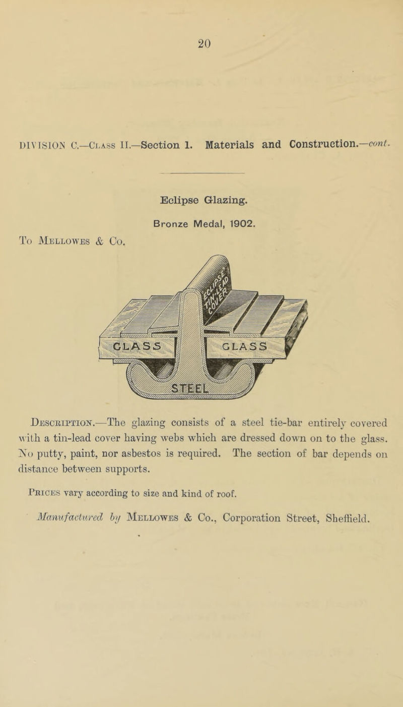 DIVISION c—Ci.Ass IL—Section 1. Materials and Construction— Eclipse Glazing. Bronze Medal, 1902. To MjiLLOWES & Co. Description.—The glazing consists of a steel tie-bar entirely covered \\ itli a tin-lead cover having webs which are dressed down on to tlie glass. IN’o putty, paint, nor asbestos is required. The section of bar depends on distance between supports. I’rices vary according to size and kind of roof. Manufactured b>f IMellowes & Co., Corporation Street, Sheffield.