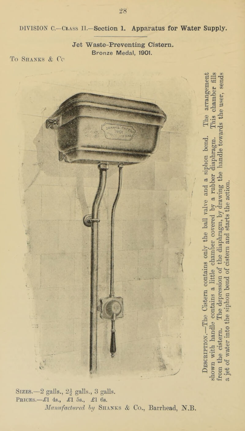 DIVISION C—Class II.—Section 1. Apparatus for Water Supply. Jet Waste-Preventing Cistern. Bronze Medal, 1901. To Shanks & Cc Sizes.—2 galls., 2^ galls., 3 galls. Prices.—11 4a., 11 5s., 11 6s. Manufactured hif Sii.anks & Co., Barrhead, N.B. Description.—The Cistern contains only the ball valve and a siphon bend. The arrangement shown with handle contains a little chamber covered by a rubber diaphragm. This chamber fills from the cistern. The depression of the diaphragm, by drawing the handle towards the user, sends a jet of water into the siphon bend of cistern and starts the action.