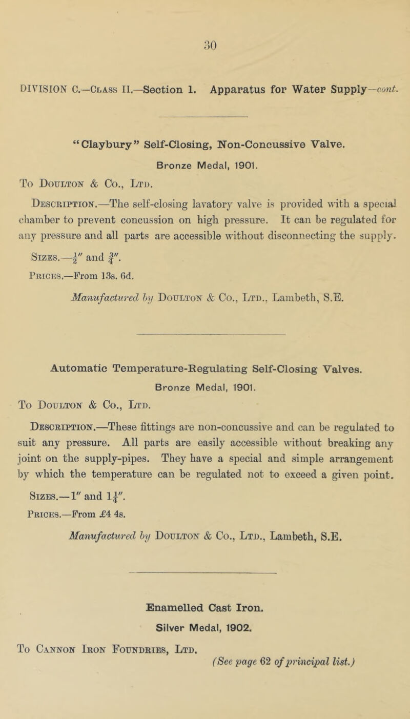 m DIVISION C.—Class II.—Section 1. Apparatus for Water Supply— “Claybury” Self-Closing, Non-Concussive Valve. Bronze Medal, 1901. To Doulton & Co., Ltu. Description.—The self-closing lavatory valve is provided with a special chamber to prevent concussion on high pressure. It can be regulated for any pressure and all parts are accessible without disconnecting the supply. Sizes.—and Prices.—Prom 13s. 6d. Mamifactured by Doulton & Co,, Ltd., Lambeth, S.E, Automatic Temperature-Regulating Self-Closing Valves. Bronze Medal, 1901. To Doelton & Co., Ltd. Description.—These fittings are non-concussive and can be regulated to suit any pressure. All parts are easily accessible without breaking any joint on the supply-pipes. They have a special and simple arrangement by which the temperature can be regulated not to exceed a given point. Sizes.—1 and Prices.—From £4 4s. Manufactured by Doulton & Co., Ltd., Lambeth, S.E. Enamelled Cast Iron. Silver Medal, 1902. To Cannon Iron Foundries, Ltd. (See page 62 of principal list.)