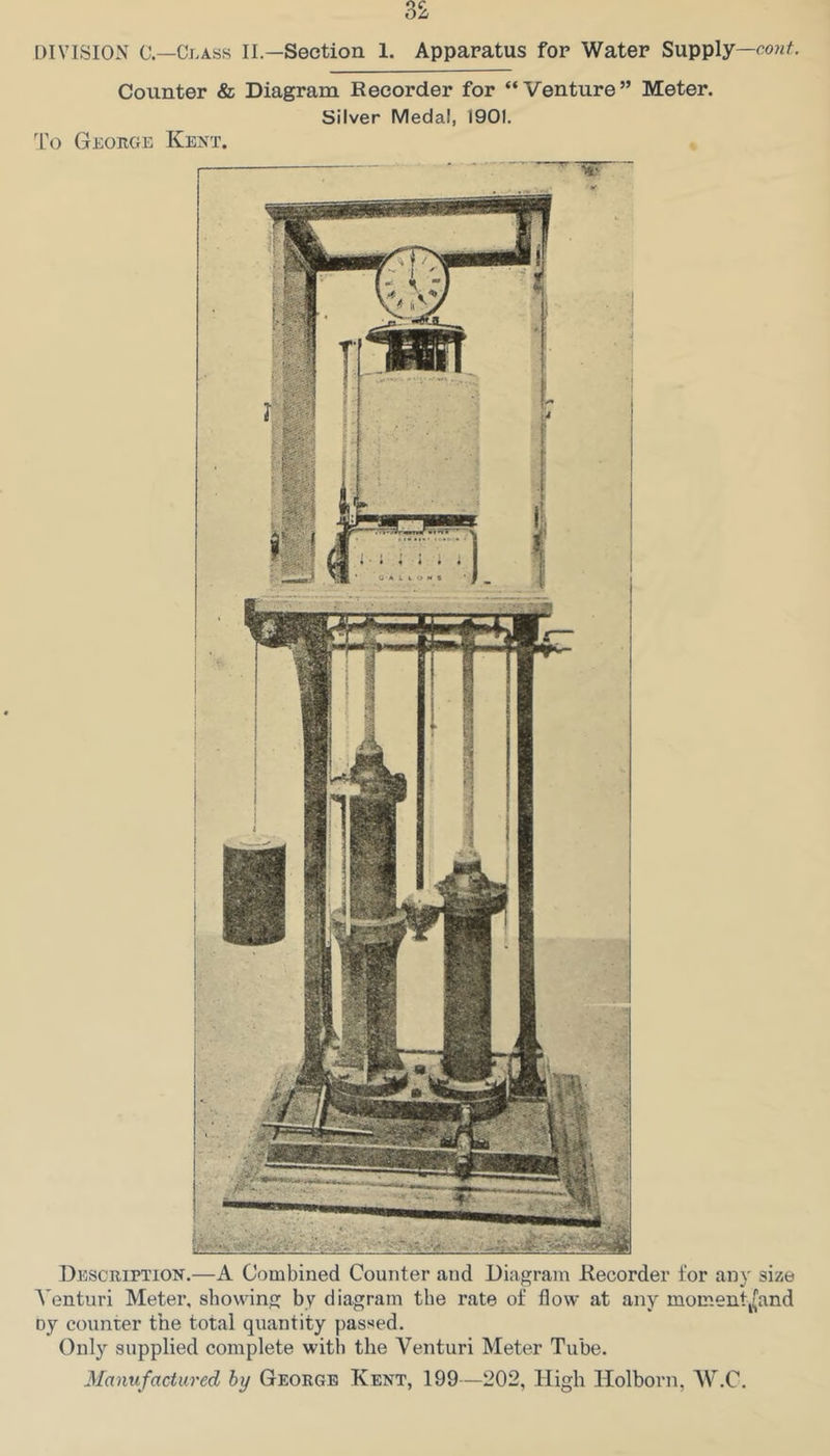 To Counter «fe Diagram Recorder for “Venture” Meter. George Kent. Silver Medal, 1901. Description.—A Combined Counter and Diagram Recorder for any size Venturi Meter, showing by diagram the rate of flow at any momentj(and oy counter the total quantity passed. Only supplied complete with the Venturi Meter Tube.