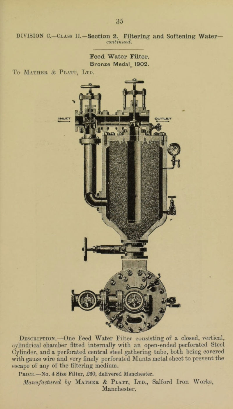 DIVISION C.—Class II.—Section 2. Filtering and Softening Water— continued. Peed Water Filter. Bronze Medal^ 1902. To Mathku & Plato, Ltd. Descrii’TION.—One Feed Water Filter consisting of a closed, vertical, cylindrical chamber fitted internally with an open-ended perforated Steel Cylinder, and a perforated central steel gathering tube, both being covered with gauze wire and very finely perforated Muntz metal sheet to prevent the escape of any of the filtering medium. Pricp:.—No. 4 Size Filter, £60, delivered Manchester. Manufactured htj Mather & Platt, Ltd., Salford Iron Works,