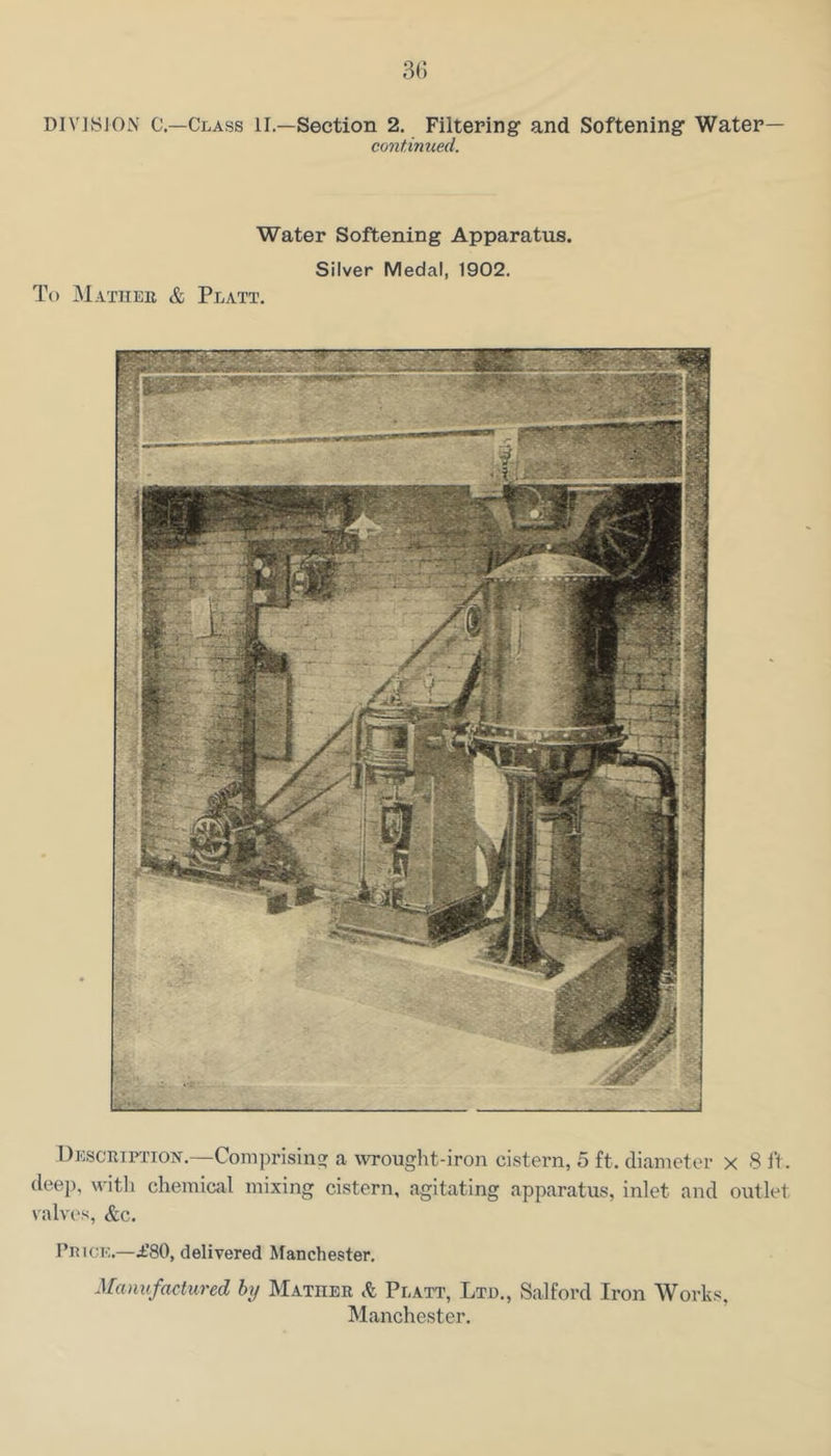 3(5 DIVISION C.—Class II.—Section 2. Filtering and Softening Water— continued. Water Softening Apparatus. Silver Medal, 1902. To Mathee & Platt. Desceiftion.—Comprisiiif? a wrought-iron cistern, 5 ft. diameter x 8 ft. deep, witli chemical mixing cistern, agitating apparatus, inlet and outlet valves, &c. PniCK.—i’80, delivered Manchester, Manufactured by Mathee Sc Platt, Ltd., Salford Iron Works. Manchester.