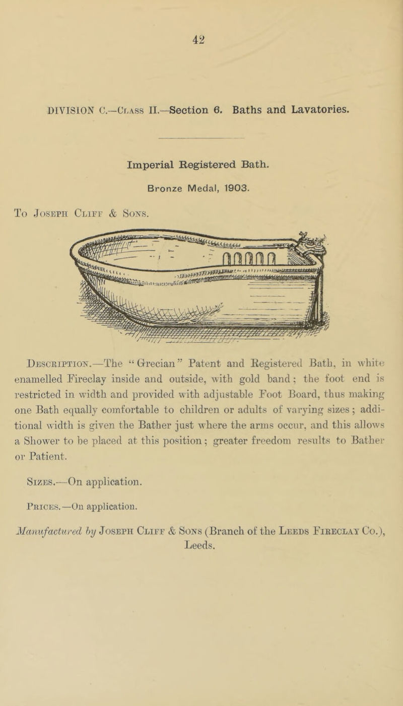 Imperial Registered Bath. Bronze Medal, 1903. To .losKPii Cliff & Soxs. Descbiptiox.—The “ Grecian” Patent and Registered Bath, in white enamelled Fireclay inside and outside, with gold band; the foot end is restricted in width and provided with adjustable Foot Board, thus making one Bath equally comfortable to children or adults of varying sizes; addi- tional \^■idth is given the Bather just where the arms occur, and this allows a Shower to be placed at this position; greater freedom results to Bather or Patient. Sizes.—On application. Prices.—On application. Manufactured fty Joseph Cliff & Sons (Branch of the Leeds Fibeclay Co.), Leeds.