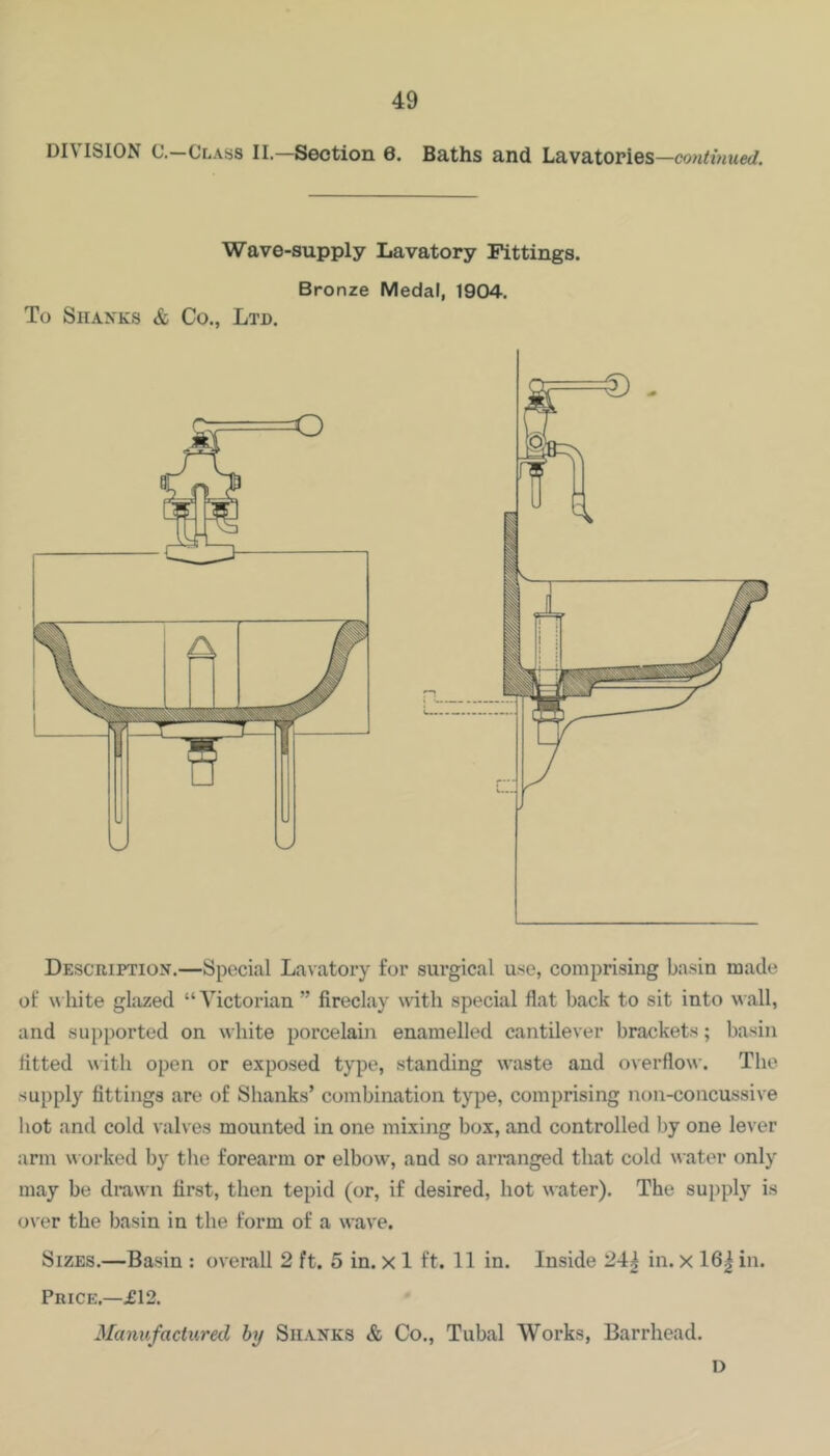 DIVISION C.—Class II.—Section 6. Baths and Lavatories— Wave-supply Lavatory Fittings. Bronze Medal, 1904. To Shanks & Co., Ltd. o Description.—Special Lavatory for surgical use, comprising basin made of white glazed “Victorian ” fireclay with special flat back to sit into wall, and supported on white porcelain enamelled cantilever brackets; basin fitted with open or exposed type, standing waste and overflow. The supply fittings are of Shanks’ combination type, comprising non-concussive hot and cold valves mounted in one mixing box, and controlled by one lever arm worked by tlie forearm or elbow, and so arranged that cold water only may be drawn first, then tepid (or, if desired, hot water). The supply is over the basin in the form of a wave. Sizes.—Basin : overall 2 ft. 5 in. x 1 ft. 11 in. Inside 24^ in. x 16| in. Price.—£12. Manufactured hy Shanks & Co., Tubal Works, Barrhead. D