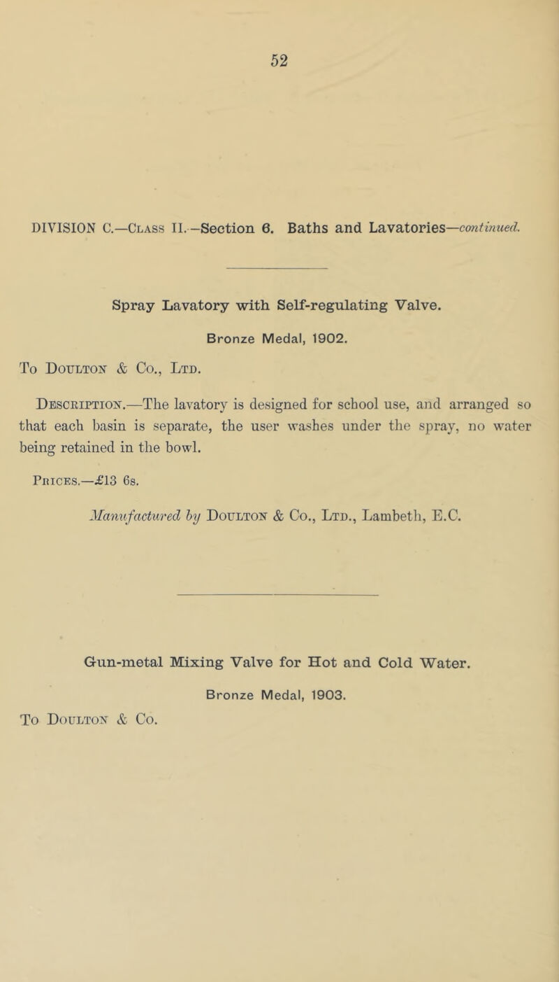 DIVISION C.—Class II. —Section 6. Baths and Lavatories—continued. Spray Lavatory with Self-regulating Valve. Bronze Medal, 1902. To Doulton & Co., Ltd. Description.—The lavatory is designed for school use, and arranged so that each basin is separate, the user washes under the spray, no water being retained in the bowl. Prices.—£13 6$. Manufactured hy Doulton & Co., Ltd., Lambeth, E.C. Gun-metal Mixing Valve for Hot and Cold Water. To Doulton & Co. Bronze Medal, 1903.