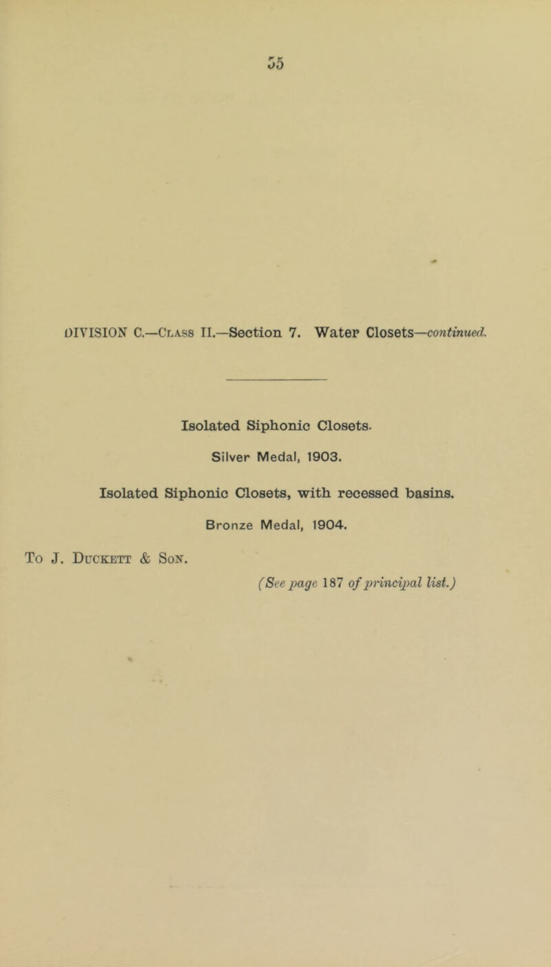 DIVISION C.—Class II.—Section 7. Water Closets—con^muerZ. Isolated Siphonic Closets. Silver Medal, 1903. Isolated Siphonic Closets, with recessed basins. Bronze Medal, 1904. To J. Duckett & Son.