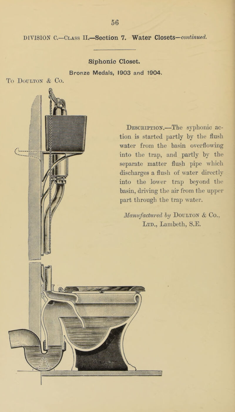 DIVISION C.—Class II.—Section 7. Water Closets—continued. Siphonic Closet. Bronze Medals, 1903 and 1904. To UoULTON & Co. Desceiption.—The syjDlionic ac- tion is started partly by the flush water from the basin overflowing into the trap, and partly by the separate matter flush pipe which discharges a flush of water directly into the lower trap beyond the basin, driving the air from the upper part through the trap ^ ater. Manufactured hij Doulton & Co.. Ltd., Lambeth, S.E.