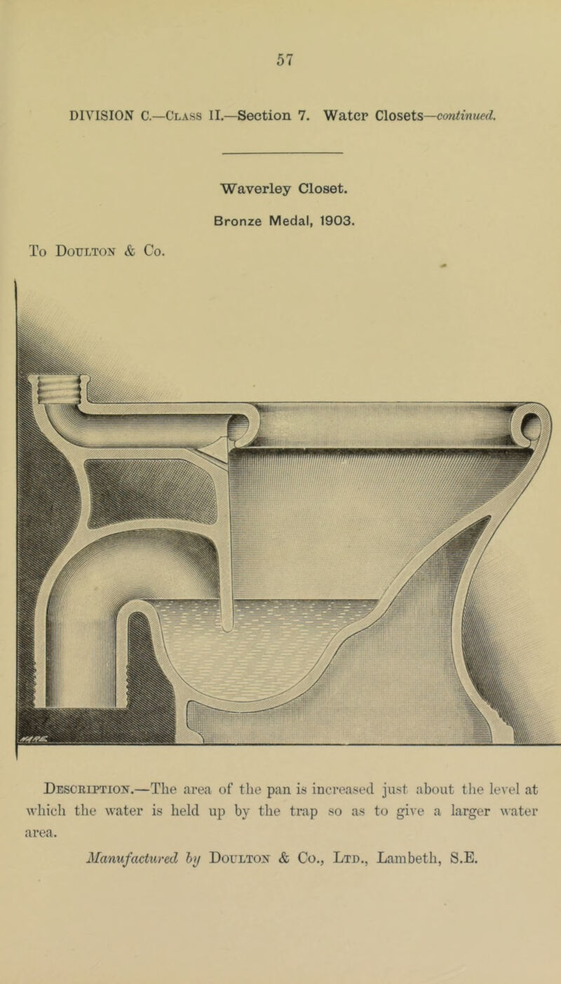 DIVISION C.—Class II.—Section 7. Water Closets— Waverley Closet. Bronze Medal, 1903. To Doulton & Co. Wni lilllllmii Description.—The area of the pan is increased just about the level at which the water is held up by the trap so as to give a larger water area. Manufactured hij Doulton & Co., Ltd., Lambeth, S.E.