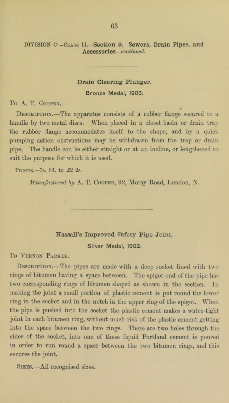 DIVISION C--Class II.—Section 9. Sewers, Drain Pipes, and Accessories—continued. Drain Clearing Plunger. Bronze Medal, 1903. To A. T. Cooper. Descriptiois’.—The apparatus consists of a rubber flange secured to a handle by two metal discs. When placed in a closet basin or drain trap the rubber flange accommodates itself to the shape, and by a quick pumping action obstructions may be withdrawn from the trap or drain pipe. The handle can be either straight or at an incline, or lengthened to suit the purpose for which it is used. Prices.—7s. 6d. to £2 28. Manufactured by A. T. Cooper, 92, Moray Eoad, London, X. Hassall’s Improved Safety Pipe Joint. Silver Medal, 1902. To Vernon Parker. Description.—The pipes are made with a deep socket lined « ith two rings of bitumen having a space between. The spigot end of the pipe has two corresponding rings of bitumen shaped as shown in the section. In making the joint a small portion of plastic cement is put round the lower ring in the socket and in the notch in the upper ring of the spigot. When the pipe is pushed into the socket the plastic cement makes a water-tight joint in each bitumen ring, without much risk of the plastic cement getting into the space between the two rings. There are two holes through the sides of the socket, into one of these liquid Portland cement is poured in order to run round a space between the two bitumen rings, and this secures the joint. Sizes.—All recognised sizes.