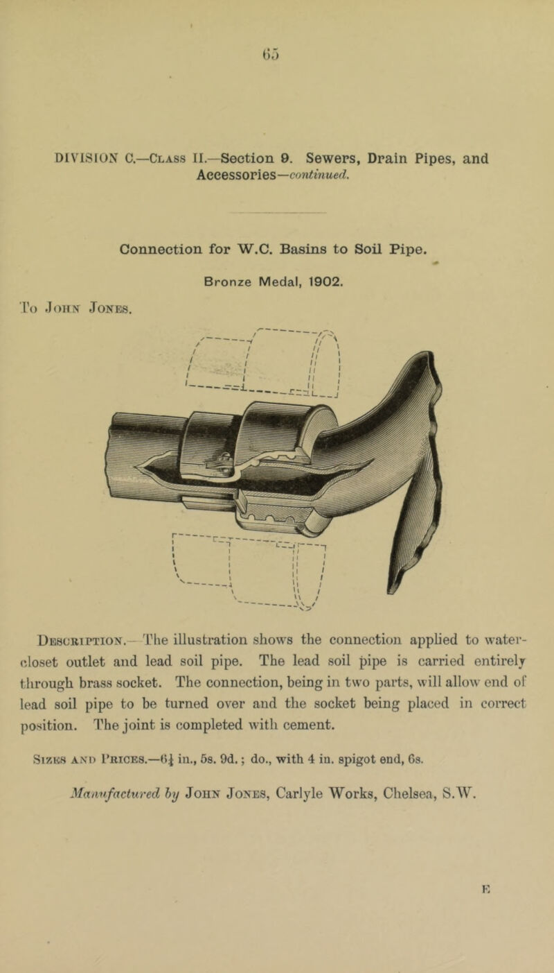 DIVISION C—Class II.—Section 9. Sewers, Drain Pipes, and Accessories—continued. Connection for W.C. Basins to Soil Pipe. To John Jones, Bronze Medal, 1902. Description.— The illustration shows the connection applied to water- closet outlet and lead soil pipe. The lead soil pipe is carried entirely through brass socket. The connection, being in two parts, will allow end of lead soil pipe to be turned over and the socket being placed in correct position. The joint is completed with cement. Sizes an'd Prices.—<4 in-, ^s. 9d.; do., with 4 iu. spigot end, Gs. Manufactured by John Jones, Carlyle Works, Chelsea, S.W.