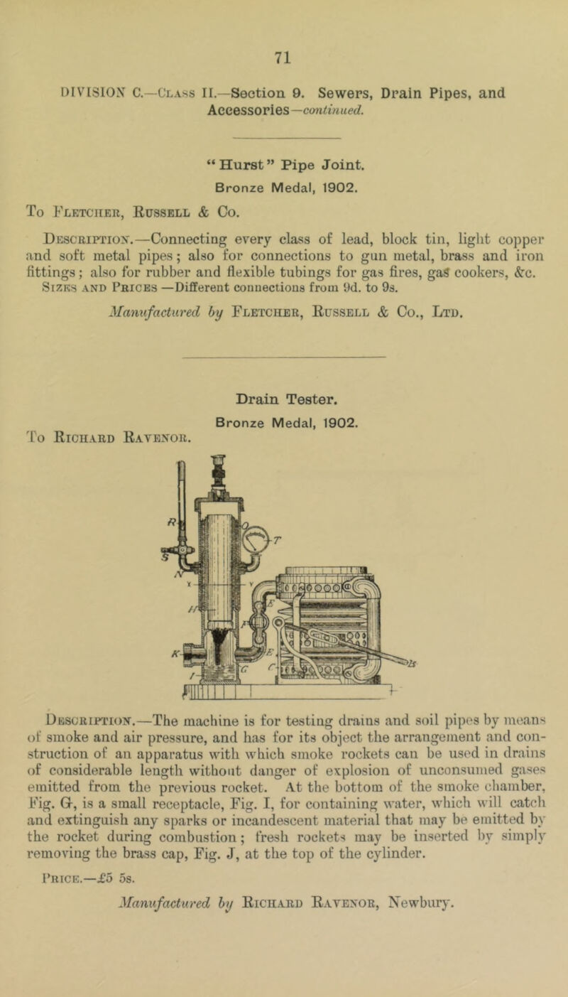 DIVISION C.—Class II.—Section 9. Sewers, Drain Pipes, and Accessories —continued. “Hurst” Pipe Joint. Bronze Medal, 1902. To Flktciier, Eussell & Co. Description.—Connecting every class of lead, block tin, light copper and soft metal pipes; also for connections to gun metal, brass and iron fittings; also for rubber and flexible tubings for gas fires, gaS cookers, Src. Sizes .\nd Prices —Different connections from Dd. to 9s. Manufactured by Fletcher, Eussell & Co., Ltd. Drain Tester. Bronze Medal, 1902. To Eiciiard Eavenor. Description.—The machine is for testing drains and soil pipes by means of smoke and air pressure, and has for its object the arrangement and con- struction of an apparatus with which smoke rockets can be used in drains of considerable length without danger of explosion of unconsumed gases emitted from the previous rocket. At the bottom of the smoke chamber, Fig. G, is a small receptacle, Fig. I, for containing water, which will cateli and extinguish any sparks or incandescent material that may be emitted by the rocket during combustion; fresh rockets may be inserted by simply removing the brass cap. Fig. J, at the top of the cylinder. Price.—£5 os. Manufactured by Eichard Eavenor, Newbury.