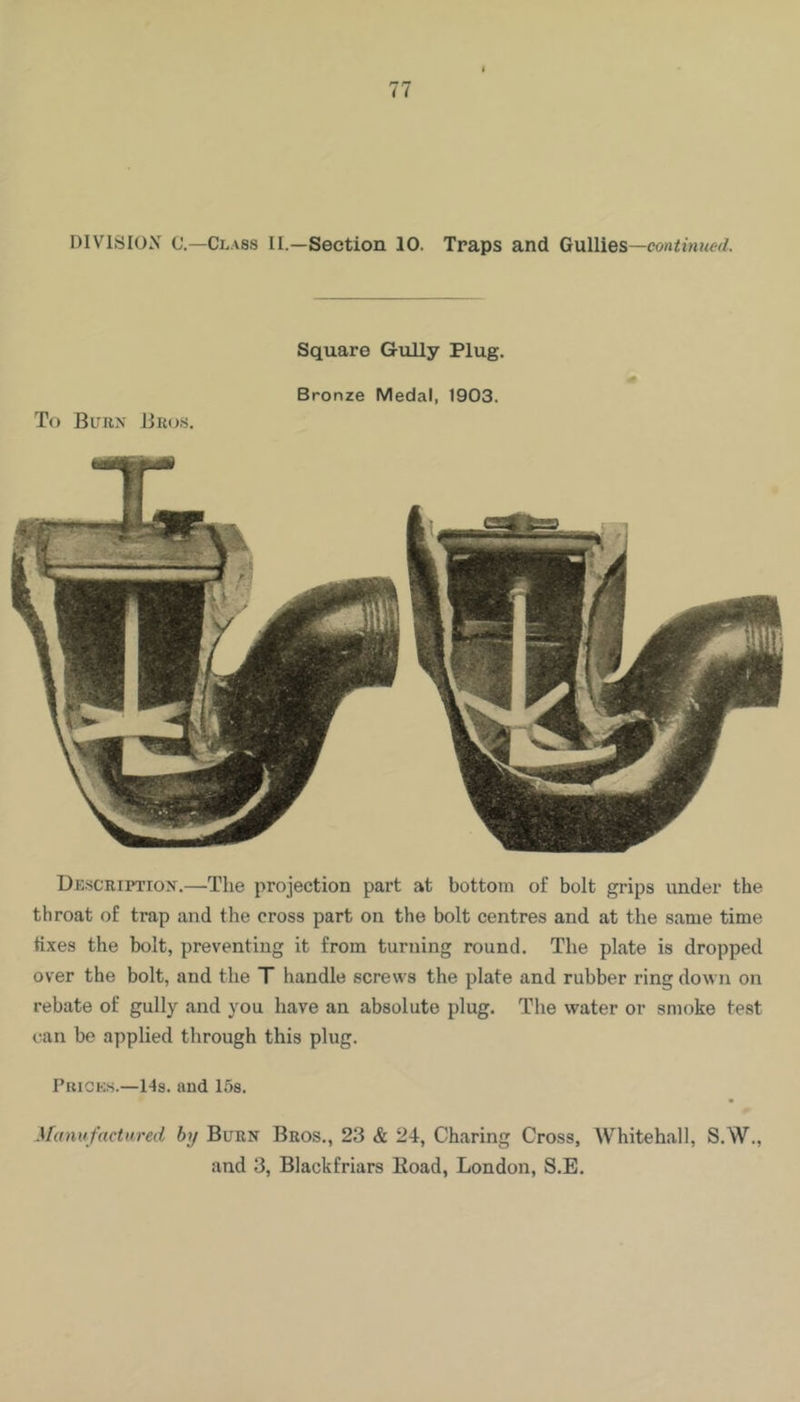 DIVISION C’.—Class II.—Section 10. Traps and Gullies —continued. Square Gully Plug. Bronze Medal, 1903. To Buiin Bros. Drscriptiox.—The projection part at bottom of bolt grips under the throat of trap and the cross part on the bolt centres and at the same time tixes the bolt, preventing it from turning round. The plate is dropped over the bolt, and the T handle screws the plate and rubber ring down on rebate of gully and you have an absolute plug. The water or smoke test can be applied through this plug. Prick-s.—Hs. and 158. m .Ucmufactured by Burn Bros., 23 & 24, Charing Cross, Whitehall, S.W., and 3, Blackfriars Eoad, London, S.E.