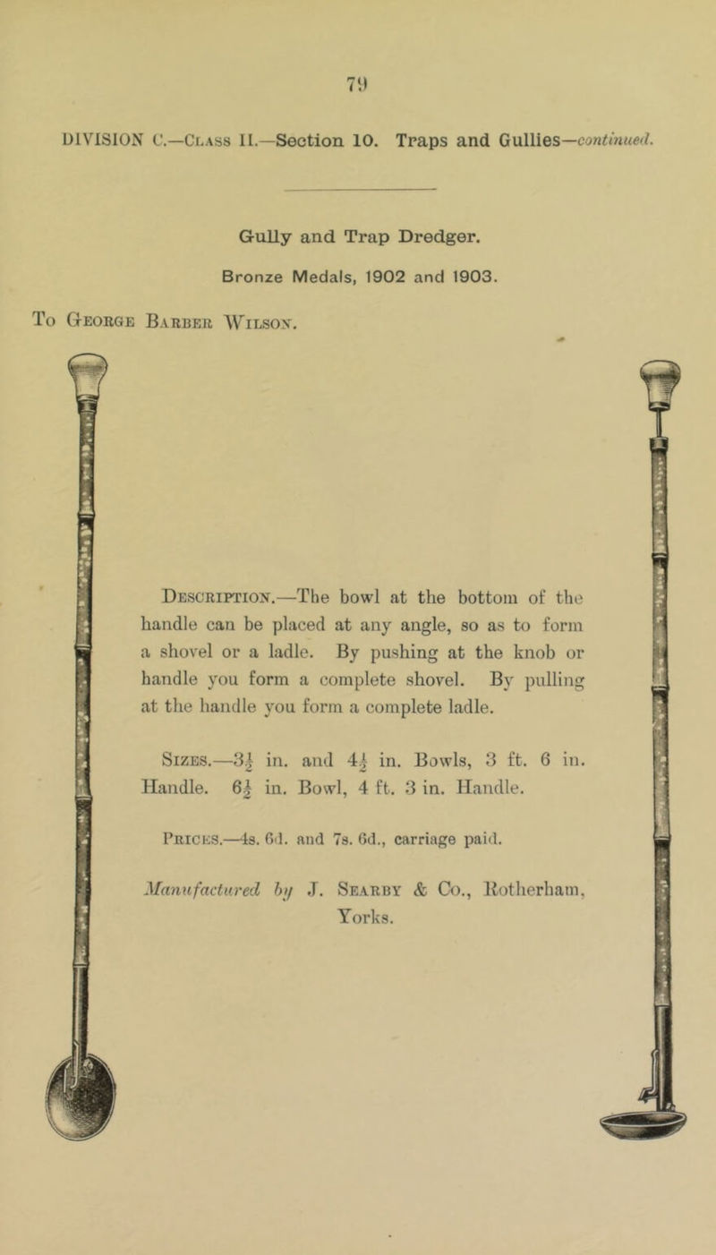 7') DIVISION t'.—Class II.—Section 10. Traps and Gullies—con<m«e</. Gully and Trap Dredger. Bronze Medals, 1902 and 1903. To George Barber Wilsox. Description.—The bowl at the bottom of the handle can be placed at any angle, so as to form a shovel or a ladle. By pushing at the knob or handle you form a complete shovel. By pulling at the handle you form a complete ladle. Sizes.—3.| in. and 41 in. Bowls, 3 ft. 6 in. Handle. 6| in. Bowl, 4 ft. 3 in. Handle. Prices.—Is. Oil. and 7s. 6d., carriage paid. Mamifactured h\j J. Searby & Co,, Botherham, Yorks. t t •**r«~* l)w.‘ •*»