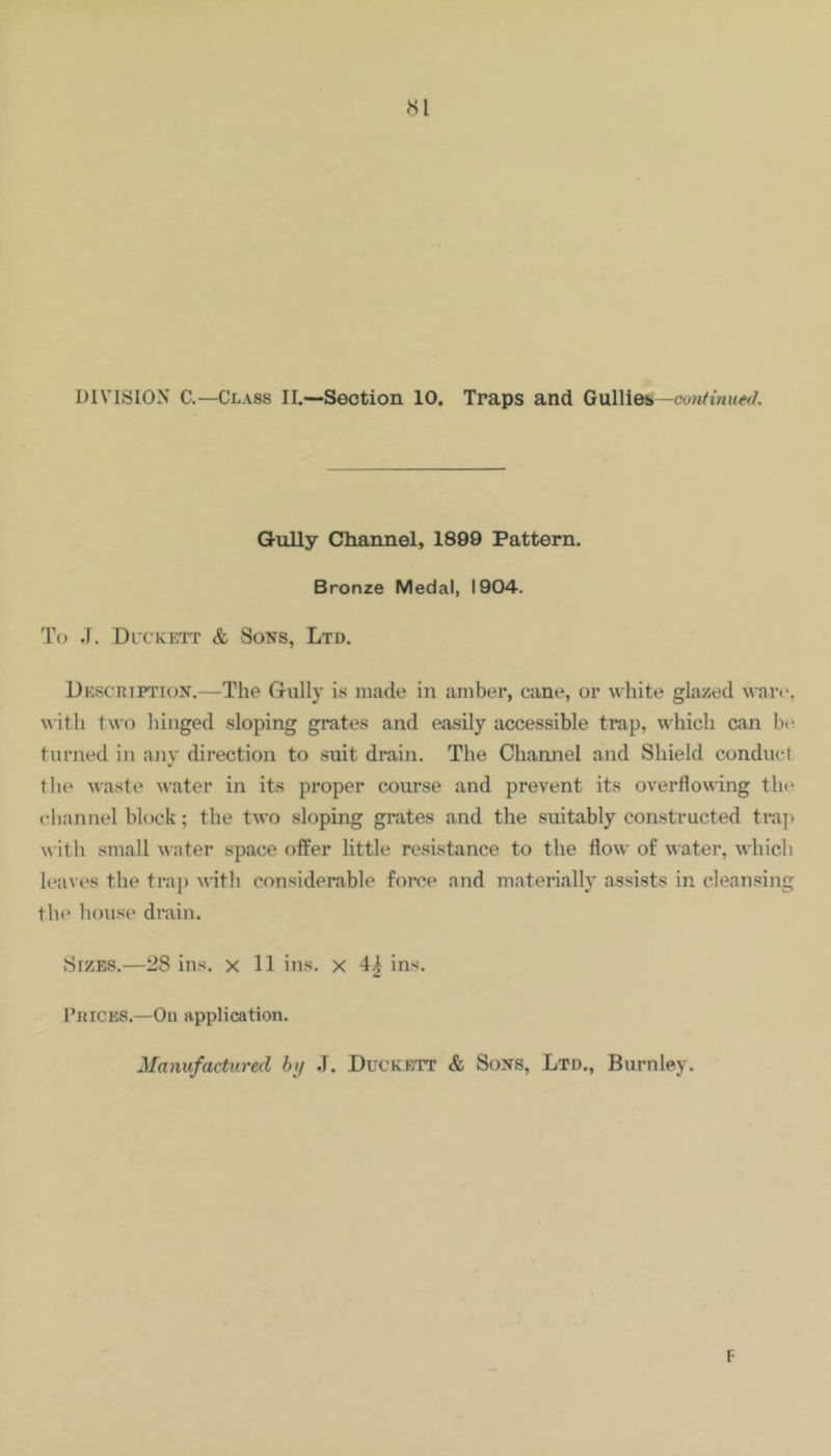 DIVISION C.—Class II.—Section 10. Traps and Gullieb —emtinued. Gully Channel, 1899 Pattern. Bronze Medal, 1904. To .1. Dt'CKET'r & Sons, Ltd. Description.—The Gully is made in amber, cane, or white glazed ware, with two hinged sloping grates and easily accessible trap, which can bt^ turned in anv direction to suit drain. The Channel and Shield conduct the waste Mater in its proper course and prevent its overflowing tht‘ channel block; the two sloping grates and the suitably constructed trap with small water space offer little resistance to the flow of water, which leaves the traj) M'itli considerable force and materially assists in cleansing tlie house drain. Sizes.—28 ins. x 11 ins, x 4^ ins. Prices.—On application. Manufactured hij J. Duckett & Sons, Ltd., Burnley. F