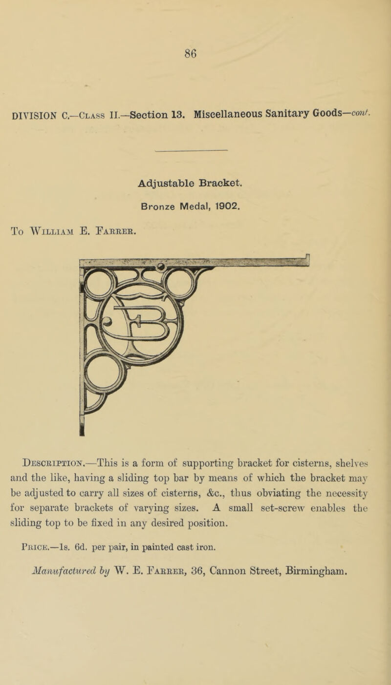 DIVISION C—Class II.—Section 13. Miscellaneous Sanitary Goods—cm/. Adjustable Bracket. Bronze Medal, 1902. To A\^illiam E. Eabrer. Description.—This is a form of supporting bracket for cisterns, shelve.s and the like, having a sliding top bar by means of which the bracket may be adjusted to carry all sizes of cisterns, &c., thus obviating the necessity for separate brackets of varying sizes. A small set-screw enables the sliding top to be fixed in any desired position. Price.—Is. 6d. per pair, in painted cast iron. Manufactured hy W. E. Earrer, 36, Cannon Street, Birmingham.