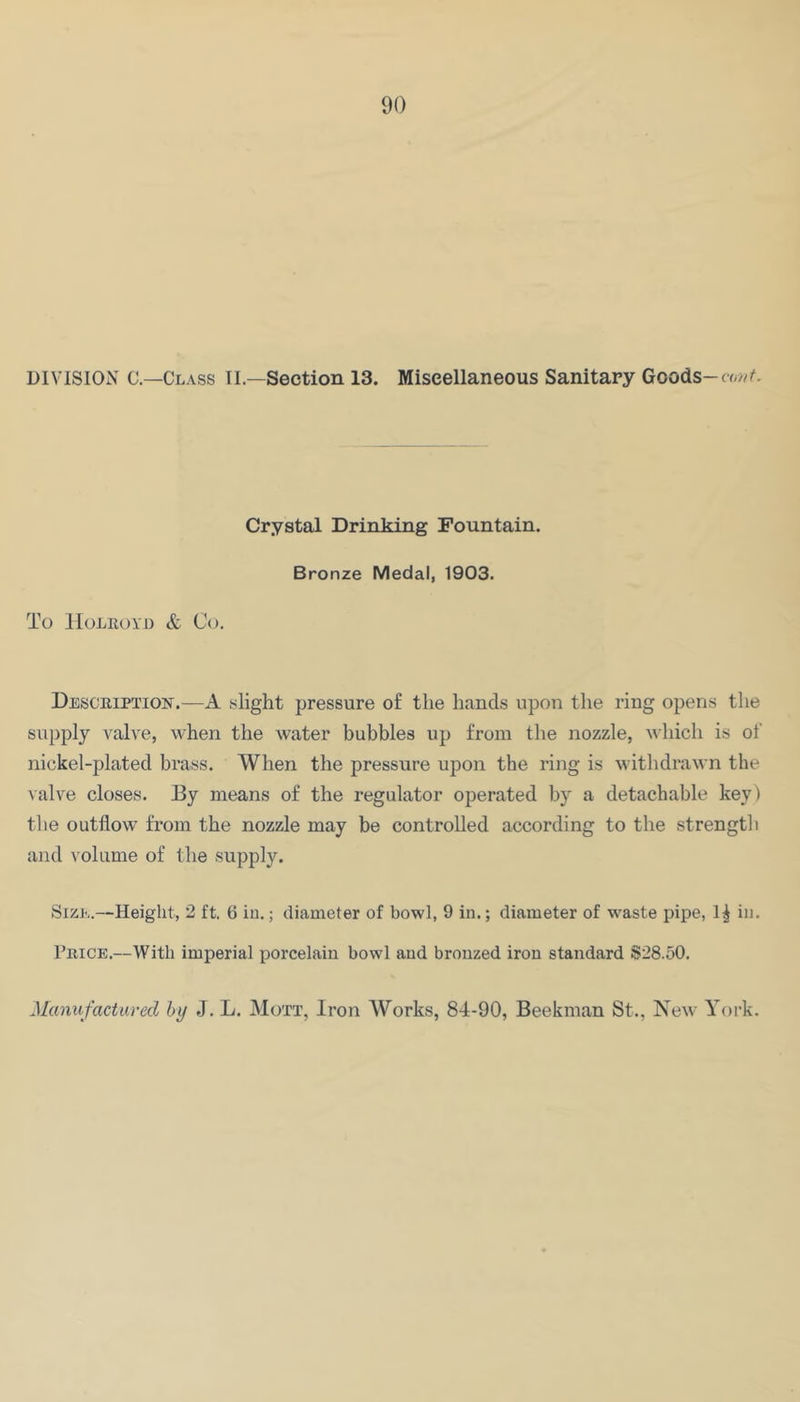 DIVISION C—Class II.—Section 13. Miscellaneous Sanitary Goods- Crystal Drinking Fountain. Bronze Medal, 1903. To IIOLROYD & Co. Desceiption.—A slight pressure of the hands upon the ring opens the supply valve, when the water bubbles up from the nozzle, which is of nickel-plated brass. When the pressure upon the ring is withdrawn the valve closes. By means of the regulator operated by a detachable key) the outflow from the nozzle may be controlled according to the strength and \ olume of the supply. Size.—Height, 2 ft. 6 iu.; diameter of bowl, 9 in.; diameter of w'aste pipe, 1^ in. 1’rice.—With imperial porcelain bowl and bronzed iron standard S28.50. Manufactured by J. L. Mott, Iron Works, 84-90, Beekman St., New Yoi-k.