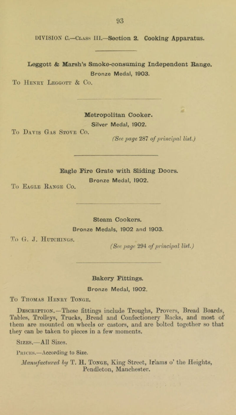 DIVISION C.—Class III.—Section 2. Cooking Apparatus. Leggott & Marsh’s Smoke-consuming Independent Bange. Bronze Medal, 1903. To Henry Leggott & Co. Metropolitan Cooker. Silver Medal, 1902. To Davis Gas Stove Co. fSce page 287 of principal list.) Eagle Fire Grate with Sliding Doors. Bronze Medal, 1902. To Eagle Eanoe Co. Steam Cookers. Bronze Medals, 1902 and 1903. To G. J. Hutchings. (Sec page 294 of principal list.) Bakery Fittings. Bronze Medal, 1902. To Thomas Henry Tonoe. Description.—These fittings include Troughs, Provers, Bread Boards, Tables, Trolleys, Trucks, Bread and Confectionery Racks, and most of them are mounted on wheels or castors, and are bolted together so that they can be taken to pieces in a few moments. Sizes.—All Sizes. I’incKS.—According to Size. Manufactured hp T. H. Tonge, King Street, Irlams o’ the Heights, Pendleton, Manchester.