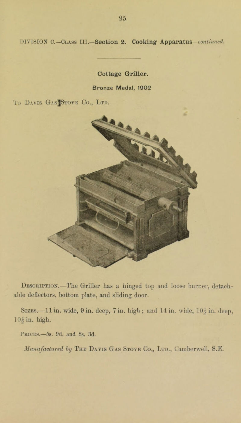 DIVISION C.—Class III.—Section 2. Cooking Apparatus— Cottage Griller. Bronze Medal, 1902 To Davis GasJStove Co., Ltd. Dbscuiption.—1'he Griller has a hinged top and loose burner, detach- able deflectors, bottom plate, and sliding door. Sizes.—11 in. wide, 9 in. deep, Tin. high ; and 14 in. wide, 104 in. deep, 10| in. high. 1’kices.—5s. 9d. and 8s. 3d. Manufactured by The D.avis Gas Stove Co., Ltd., Camberwell, S.E.